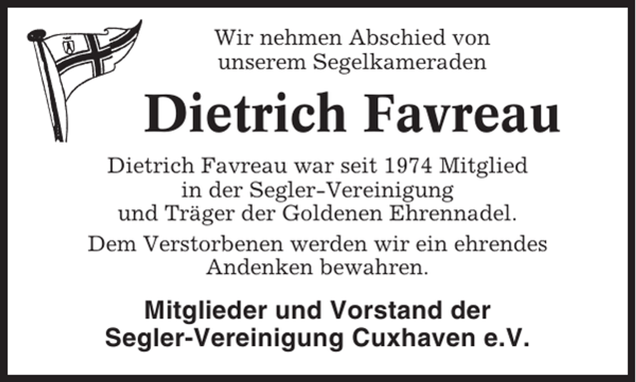 <p>Wir nehmen Abschied von<br />unserem Segelkameraden</p><p>Dietrich Favreau<br />Dietrich Favreau war seit 1974 Mitglied<br />in der Segler-Vereinigung<br />und Träger der Goldenen Ehrennadel.<br />Dem Verstorbenen werden wir ein ehrendes<br />Andenken bewahren.</p><p>Mitglieder und Vorstand der<br />Segler-Vereinigung Cuxhaven e.V.</p>