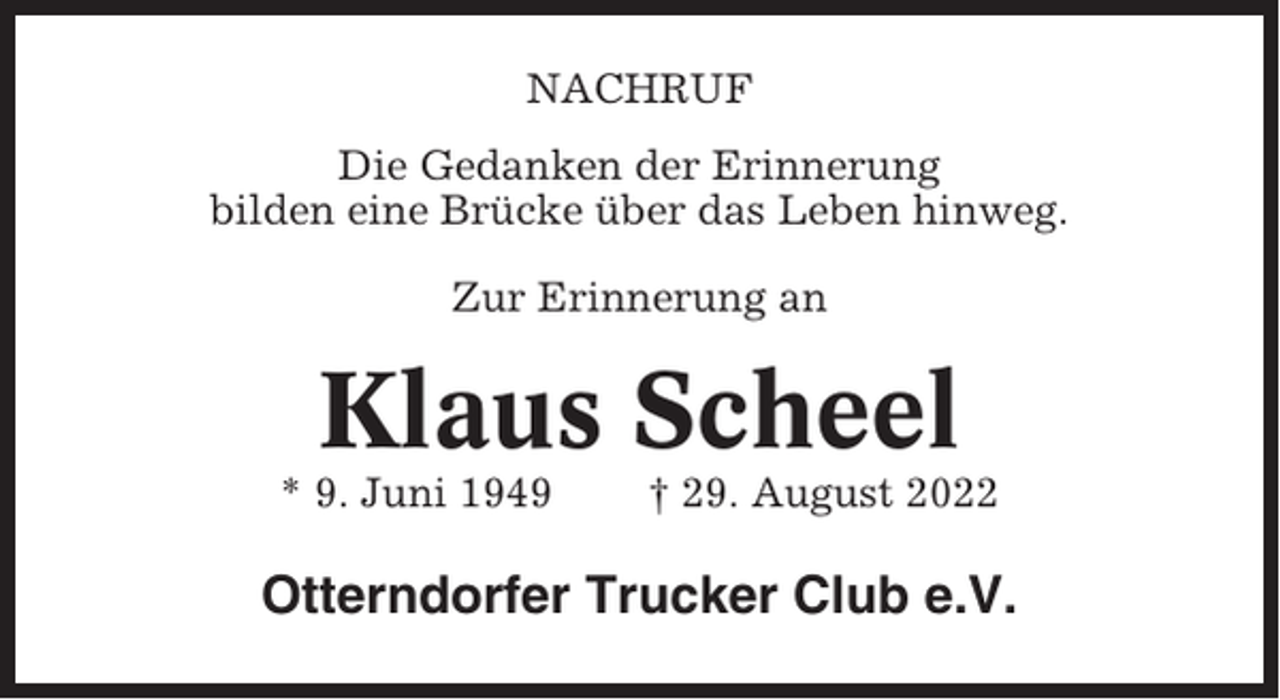 <p>NACHRUF<br />Die Gedanken der Erinnerung<br />bilden eine Brücke über das Leben hinweg.<br />Zur Erinnerung an</p><p>Klaus Scheel<br />* 9. Juni 1949</p><p>† 29. August 2022</p><p>Otterndorfer Trucker Club e.V.</p>