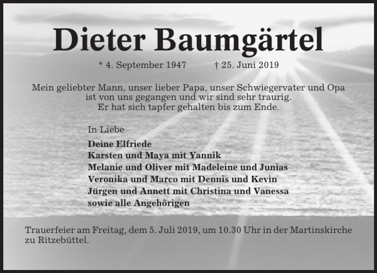 <p>Dieter Baumgärtel<br />* 4. September 1947</p><p>† 25. Juni 2019</p><p>Mein geliebter Mann, unser lieber Papa, unser Schwiegervater und Opa<br />ist von uns gegangen und wir sind sehr traurig.<br />Er hat sich tapfer gehalten bis zum Ende.<br />In Liebe<br />Deine Elfriede<br />Karsten und Maya mit Yannik<br />Melanie und Oliver mit Madeleine und Junias<br />Veronika und Marco mit Dennis und Kevin<br />Jürgen und Annett mit Christina und Vanessa<br />sowie alle Angehörigen<br />Trauerfeier am Freitag, dem 5. Juli 2019, um 10.30 Uhr in der Martinskirche<br />zu Ritzebüttel.</p>