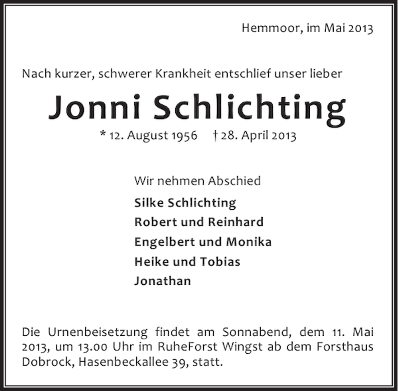 <p>Hemmoor, im Mai 2013<br />Nach kurzer, schwerer Krankheit entschlief unser lieber</p><p>Jonni Schlichting<br />* 12. August 1956</p><p>† 28. April 2013</p><p>Wir nehmen Abschied<br />Silke Schlichting<br />Robert und Reinhard<br />Engelbert und Monika<br />Heike und Tobias<br />Jonathan<br />Die Urnenbeisetzung findet am Sonnabend, dem 11. Mai<br />2013, um 13.00 Uhr im RuheForst Wingst ab dem Forsthaus<br />Dobrock, Hasenbeckallee 39, statt.</p>