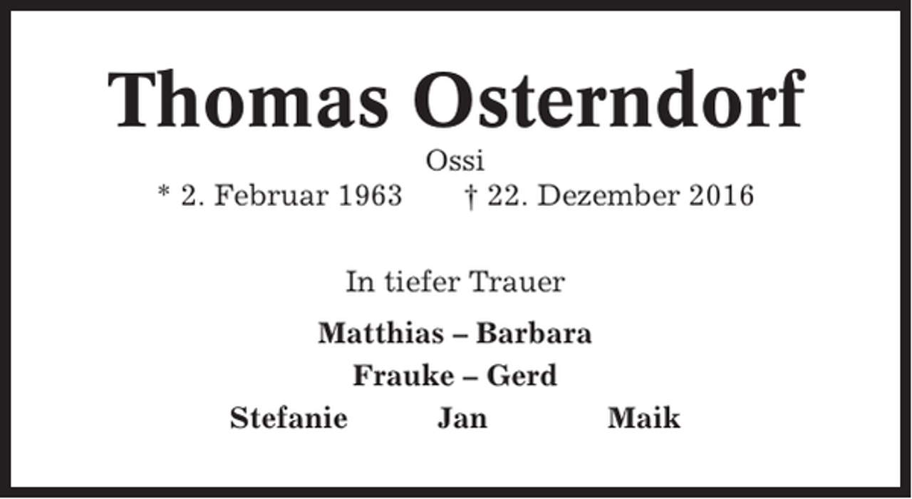 <p>Thomas Osterndorf<br />* 2. Februar 1963</p><p>Ossi<br />† 22. Dezember 2016</p><p>In tiefer Trauer<br />Matthias – Barbara<br />Frauke – Gerd<br />Stefanie<br />Jan<br />Maik</p>