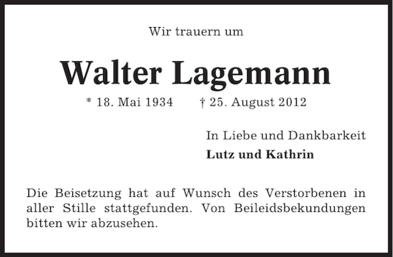 <p>Wir trauern um</p><p>Walter Lagemann<br />* 18. Mai 1934</p><p>† 25. August 2012<br />In Liebe und Dankbarkeit<br />Lutz und Kathrin</p><p>Die Beisetzung hat auf Wunsch des Verstorbenen in<br />aller Stille stattgefunden. Von Beileidsbekundungen<br />bitten wir abzusehen.</p>