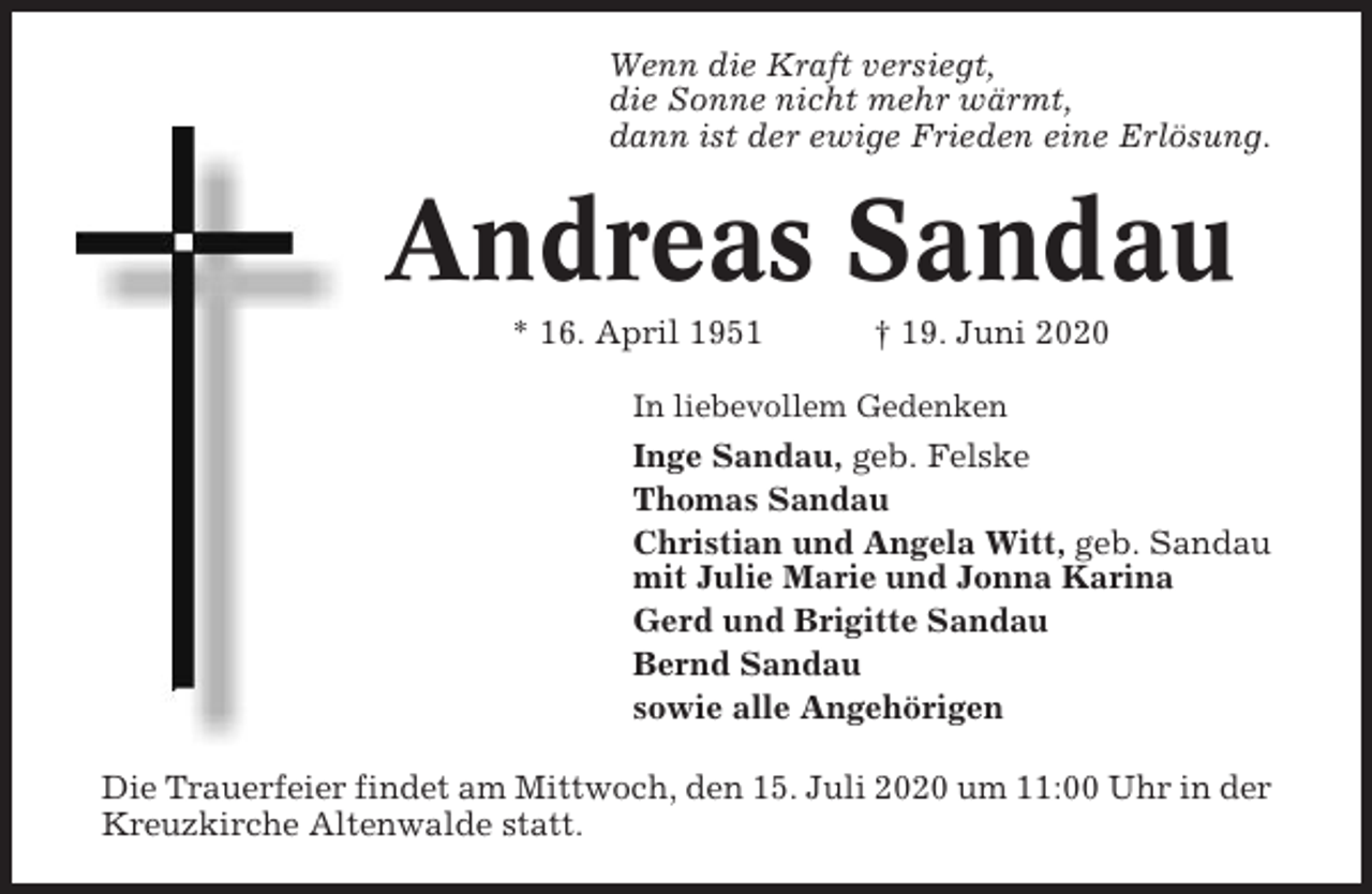 <p>Wenn die Kraft versiegt,<br />die Sonne nicht mehr wärmt,<br />dann ist der ewige Frieden eine Erlösung.</p><p>Andreas Sandau<br />* 16. April 1951</p><p>† 19. Juni 2020</p><p>In liebevollem Gedenken</p><p>Inge Sandau, geb. Felske<br />Thomas Sandau<br />Christian und Angela Witt, geb. Sandau<br />mit Julie Marie und Jonna Karina<br />Gerd und Brigitte Sandau<br />Bernd Sandau<br />sowie alle Angehörigen<br />Die Trauerfeier findet am Mittwoch, den 15. Juli 2020 um 11:00 Uhr in der<br />Kreuzkirche Altenwalde statt.</p>