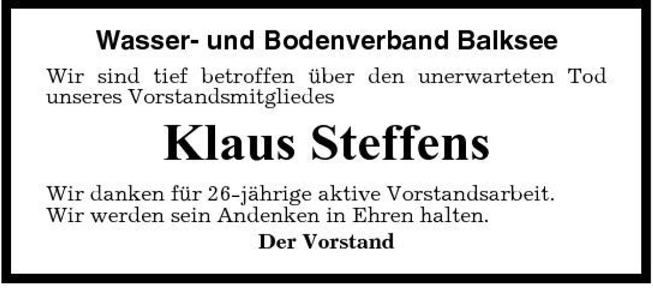 <p>Wasser- und Bodenverband Balksee<br />Wir sind tief betroffen über den unerwarteten Tod unseres Vorstandsmitgliedes</p><p>Klaus Steffens<br />Wir danken für 26-jährige aktive Vorstandsarbeit. Wir werden sein Andenken in Ehren halten. Der Vorstand</p>