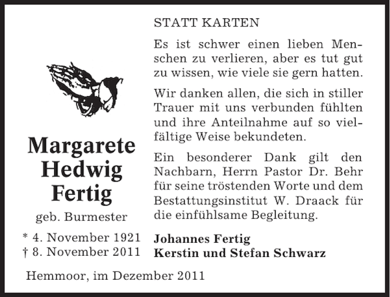 <p>STATT KARTEN<br />Es ist schwer einen lieben Menschen zu verlieren, aber es tut gut<br />zu wissen, wie viele sie gern hatten.</p><p>Margarete<br />Hedwig<br />Fertig<br />geb. Burmester</p><p>Wir danken allen, die sich in stiller<br />Trauer mit uns verbunden fühlten<br />und ihre Anteilnahme auf so vielfältige Weise bekundeten.<br />Ein besonderer Dank gilt den<br />Nachbarn, Herrn Pastor Dr. Behr<br />für seine tröstenden Worte und dem<br />Bestattungsinstitut W. Draack für<br />die einfühlsame Begleitung.</p><p>* 4. November 1921 Johannes Fertig<br />† 8. November 2011 Kerstin und Stefan Schwarz<br />Hemmoor, im Dezember 2011</p>