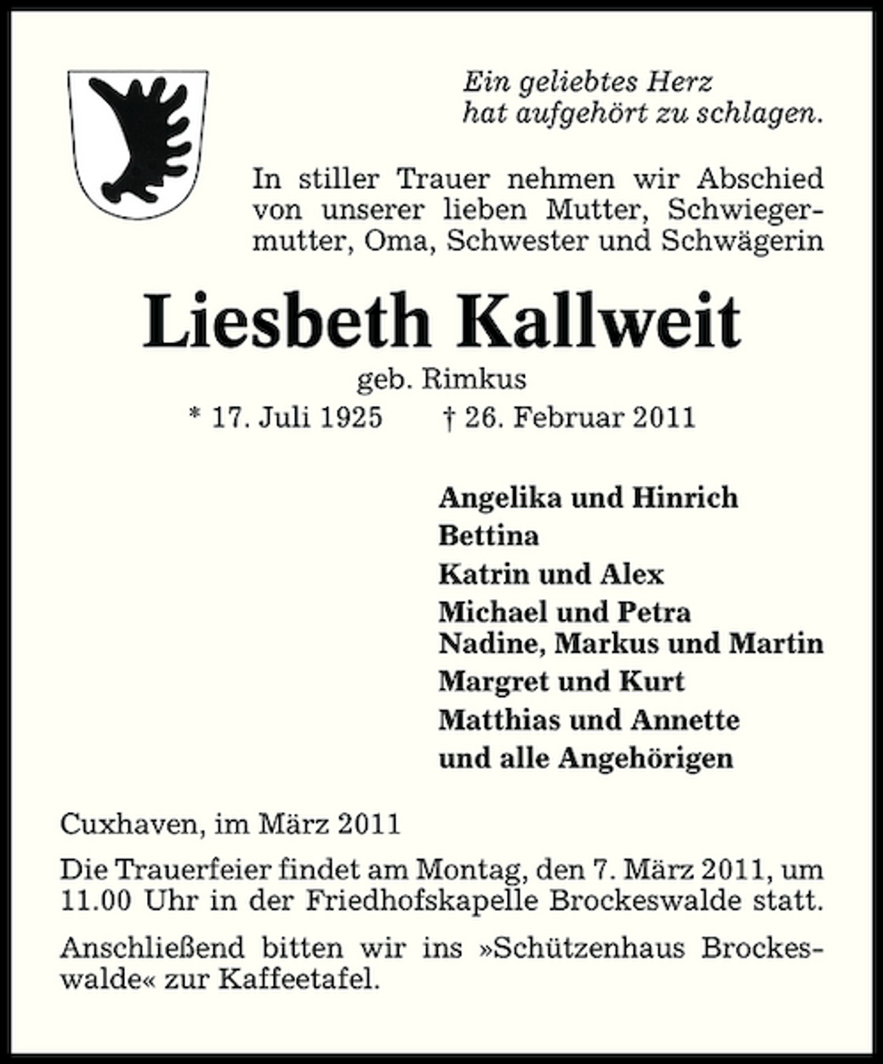 <p>Ein geliebtes Herz hat aufgehört zu schlagen. In stiller Trauer nehmen wir Abschied von unserer lieben Mutter, Schwiegermutter, Oma, Schwester und Schwägerin</p><p>Liesbeth Kallweit<br />geb. Rimkus * 17. Juli 1925 † 26. Februar 2011 Angelika und Hinrich Bettina Katrin und Alex Michael und Petra Nadine, Markus und Martin Margret und Kurt Matthias und Annette und alle Angehörigen Cuxhaven, im März 2011 Die Trauerfeier findet am Montag, den 7. März 2011, um 11.00 Uhr in der Friedhofskapelle Brockeswalde statt. Anschließend bitten wir ins »Schützenhaus Brockeswalde« zur Kaffeetafel.</p>