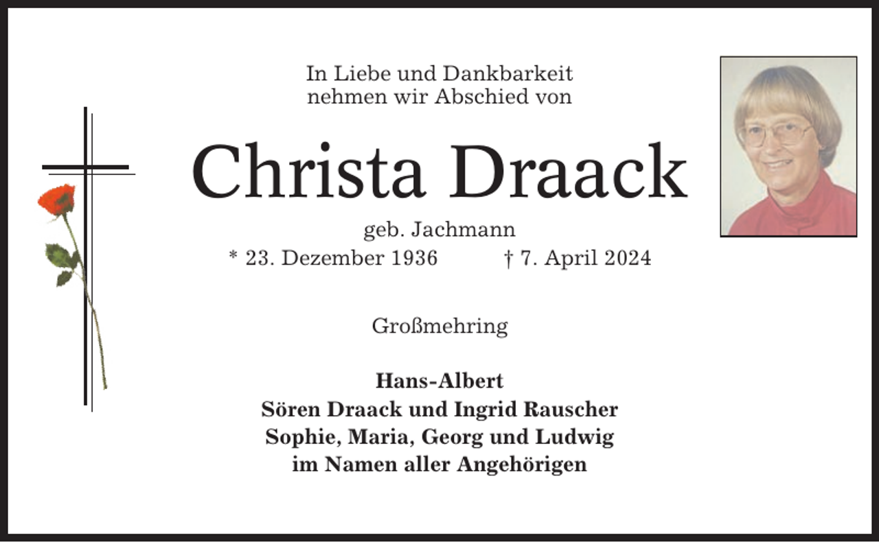 <p>In Liebe und Dankbarkeit<br />nehmen wir Abschied von</p><p>Christa Draack<br />geb. Jachmann<br />* 23. Dezember 1936<br />† 7. April 2024<br />Großmehring<br />Hans-Albert<br />Sören Draack und Ingrid Rauscher<br />Sophie, Maria, Georg und Ludwig<br />im Namen aller Angehörigen</p>