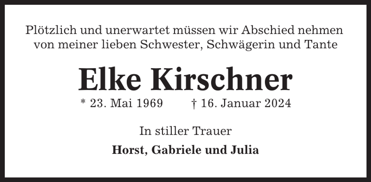 <p>Plötzlich und unerwartet müssen wir Abschied nehmen<br />von meiner lieben Schwester, Schwägerin und Tante</p><p>Elke Kirschner<br />* 23. Mai 1969</p><p>† 16. Januar 2024</p><p>In stiller Trauer<br />Horst, Gabriele und Julia</p>
