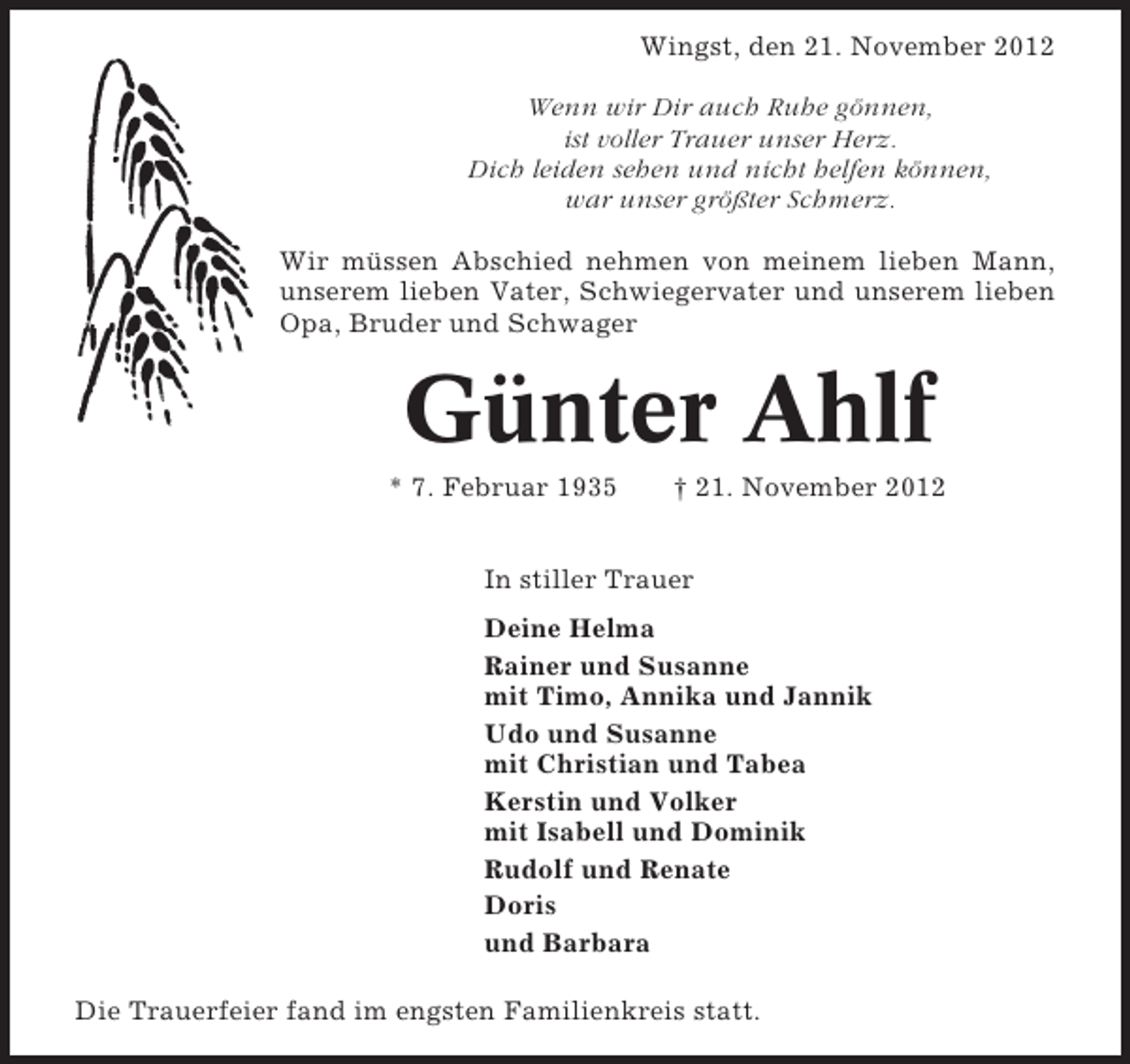 <p>Wingst, den 21. November 2012<br />Wenn wir Dir auch Ruhe gönnen,<br />ist voller Trauer unser Herz.<br />Dich leiden sehen und nicht helfen können,<br />war unser größter Schmerz.<br />Wir müssen Abschied nehmen von meinem lieben Mann,<br />unserem lieben Vater, Schwiegervater und unserem lieben<br />Opa, Bruder und Schwager</p><p>Günter Ahlf<br />* 7. Februar 1935</p><p>† 21. November 2012</p><p>In stiller Trauer<br />Deine Helma<br />Rainer und Susanne<br />mit Timo, Annika und Jannik<br />Udo und Susanne<br />mit Christian und Tabea<br />Kerstin und Volker<br />mit Isabell und Dominik<br />Rudolf und Renate<br />Doris<br />und Barbara<br />Die Trauerfeier fand im engsten Familienkreis statt.</p>