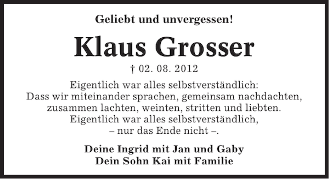 <p>Geliebt und unvergessen!</p><p>Klaus Grosser<br />† 02. 08. 2012<br />Eigentlich war alles selbstverständlich:<br />Dass wir miteinander sprachen, gemeinsam nachdachten,<br />zusammen lachten, weinten, stritten und liebten.<br />Eigentlich war alles selbstverständlich,<br />– nur das Ende nicht –.<br />Deine Ingrid mit Jan und Gaby<br />Dein Sohn Kai mit Familie</p>