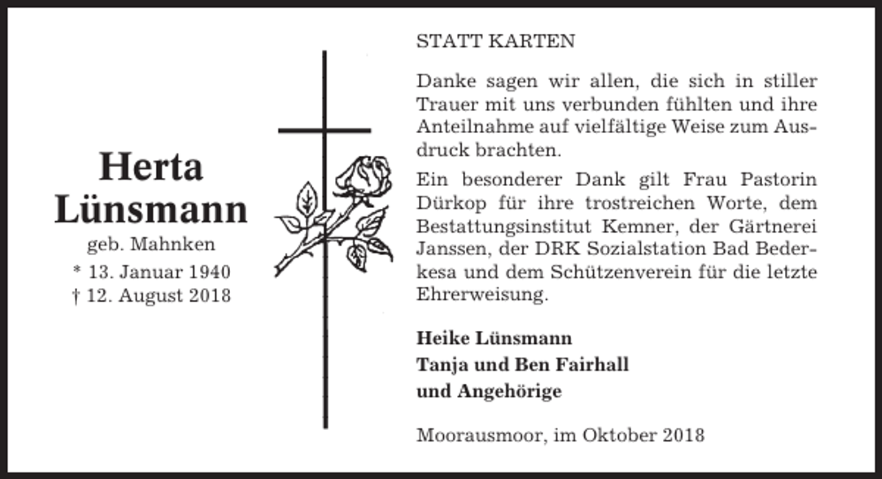 <p>STATT KARTEN</p><p>Herta<br />Lünsmann<br />geb. Mahnken<br />* 13. Januar 1940<br />† 12. August 2018</p><p>Danke sagen wir allen, die sich in stiller<br />Trauer mit uns verbunden fühlten und ihre<br />Anteilnahme auf vielfältige Weise zum Ausdruck brachten.<br />Ein besonderer Dank gilt Frau Pastorin<br />Dürkop für ihre trostreichen Worte, dem<br />Bestattungsinstitut Kemner, der Gärtnerei<br />Janssen, der DRK Sozialstation Bad Bederkesa und dem Schützenverein für die letzte<br />Ehrerweisung.<br />Heike Lünsmann<br />Tanja und Ben Fairhall<br />und Angehörige<br />Moorausmoor, im Oktober 2018</p>