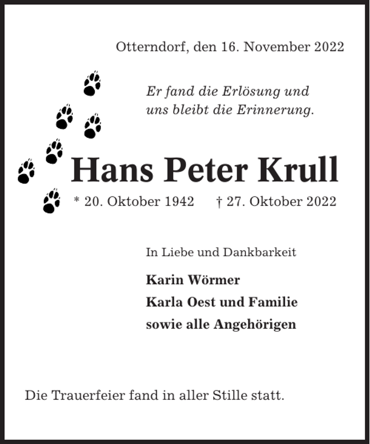 <p>Otterndorf, den 16. November 2022<br />Er fand die Erlösung und<br />uns bleibt die Erinnerung.</p><p>Hans Peter Krull<br />* 20. Oktober 1942</p><p>† 27. Oktober 2022</p><p>In Liebe und Dankbarkeit</p><p>Karin Wörmer<br />Karla Oest und Familie<br />sowie alle Angehörigen</p><p>Die Trauerfeier fand in aller Stille statt.</p>