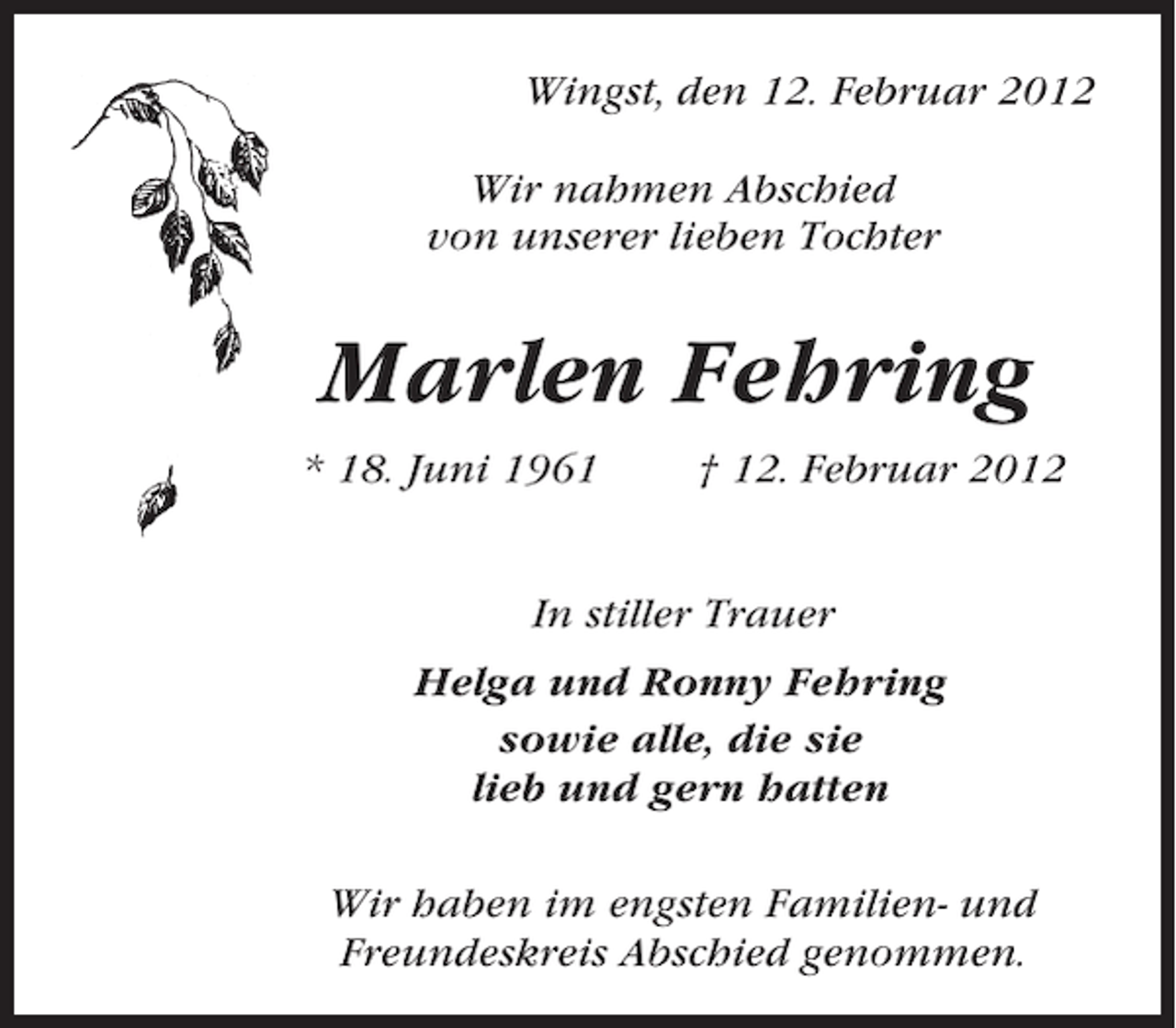 <p>Wingst, den 12. Februar 2012<br />Wir nahmen Abschied<br />von unserer lieben Tochter</p><p>Marlen Fehring<br />* 18. Juni 1961</p><p>† 12. Februar 2012</p><p>In stiller Trauer<br />Helga und Ronny Fehring<br />sowie alle, die sie<br />lieb und gern hatten<br />Wir haben im engsten Familien- und<br />Freundeskreis Abschied genommen.</p>