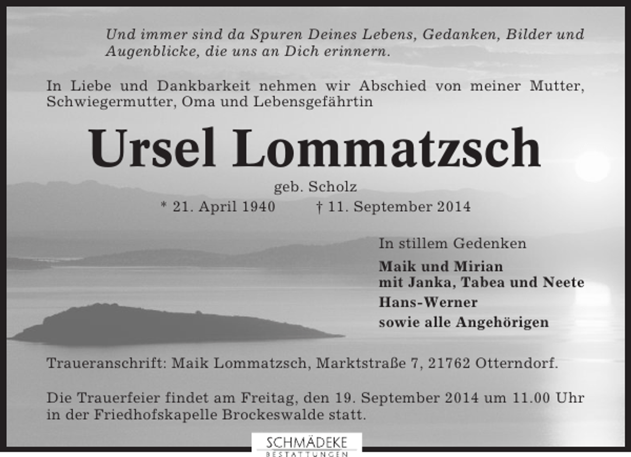 <p>Und immer sind da Spuren Deines Lebens, Gedanken, Bilder und<br />Augenblicke, die uns an Dich erinnern.<br />In Liebe und Dankbarkeit nehmen wir Abschied von meiner Mutter,<br />Schwiegermutter, Oma und Lebensgefährtin</p><p>Ursel Lommatzsch<br />geb. Scholz<br />* 21. April 1940<br />† 11. September 2014<br />In stillem Gedenken<br />Maik und Mirian<br />mit Janka, Tabea und Neete<br />Hans-Werner<br />sowie alle Angehörigen<br />Traueranschrift: Maik Lommatzsch, Marktstraße 7, 21762 Otterndorf.<br />Die Trauerfeier findet am Freitag, den 19. September 2014 um 11.00 Uhr<br />in der Friedhofskapelle Brockeswalde statt.</p>