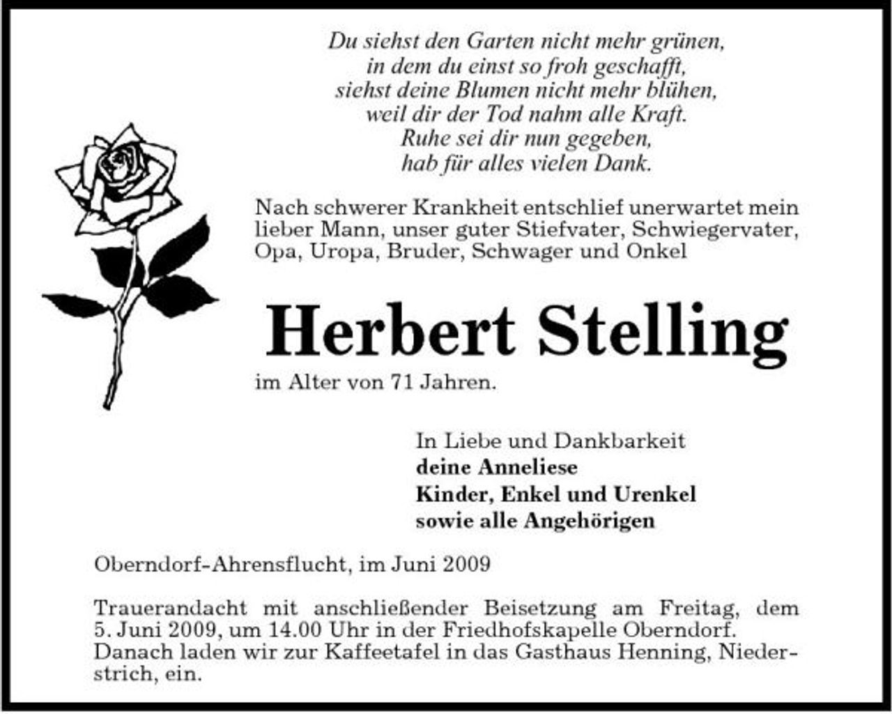 <p>Du siehst den Garten nicht mehr grünen, in dem du einst so froh geschafft, siehst deine Blumen nicht mehr blühen, weil dir der Tod nahm alle Kraft. Ruhe sei dir nun gegeben, hab für alles vielen Dank.<br />Nach schwerer Krankheit entschlief unerwartet mein lieber Mann, unser guter Stiefvater, Schwiegervater, Opa, Uropa, Bruder, Schwager und Onkel</p><p>Herbert Stelling<br />im Alter von 71 Jahren. In Liebe und Dankbarkeit deine Anneliese Kinder, Enkel und Urenkel sowie alle Angehörigen Oberndorf-Ahrensflucht, im Juni 2009 Trauerandacht mit anschließender Beisetzung am Freitag, dem 5. Juni 2009, um 14.00 Uhr in der Friedhofskapelle Oberndorf. Danach laden wir zur Kaffeetafel in das Gasthaus Henning, Niederstrich, ein.</p>