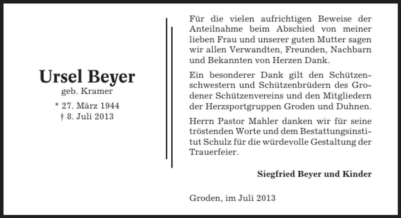 <p>Für die vielen aufrichtigen Beweise der<br />Anteilnahme beim Abschied von meiner<br />lieben Frau und unserer guten Mutter sagen<br />wir allen Verwandten, Freunden, Nachbarn<br />und Bekannten von Herzen Dank.</p><p>Ursel Beyer<br />geb. Kramer<br />* 27. März 1944<br />† 8. Juli 2013</p><p>Ein besonderer Dank gilt den Schützenschwestern und Schützenbrüdern des Grodener Schützenvereins und den Mitgliedern<br />der Herzsportgruppen Groden und Duhnen.<br />Herrn Pastor Mahler danken wir für seine<br />tröstenden Worte und dem Bestattungsinstitut Schulz für die würdevolle Gestaltung der<br />Trauerfeier.<br />Siegfried Beyer und Kinder<br />Groden, im Juli 2013</p>