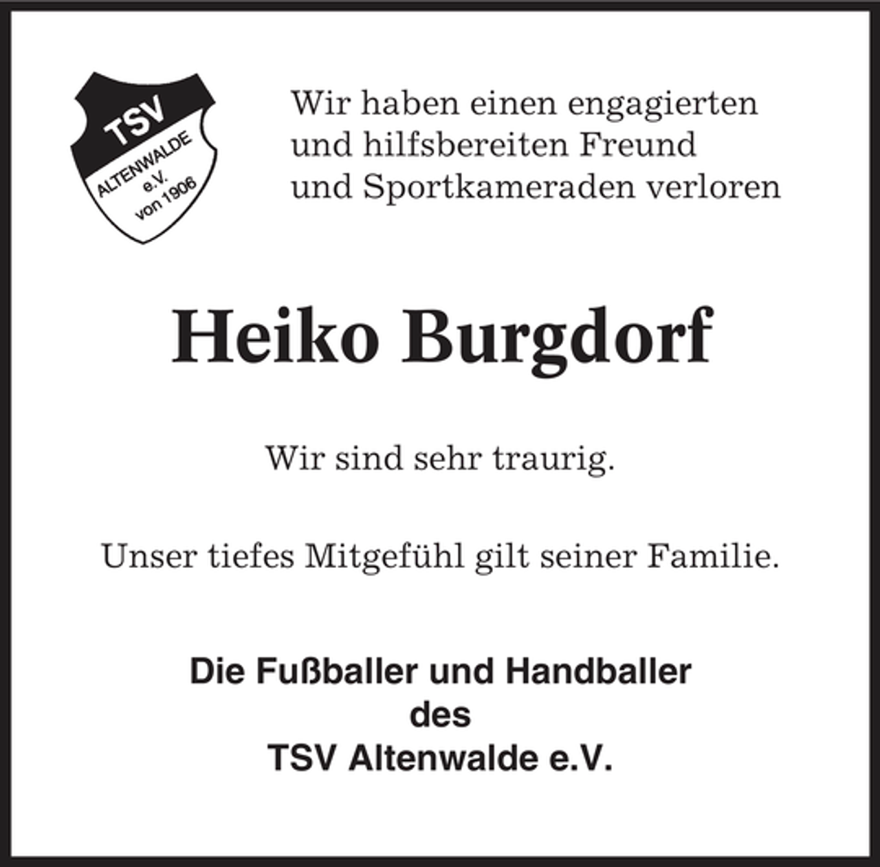<p>Wir haben einen engagierten und hilfsbereiten Freund und Sportkameraden verloren</p><p>Heiko Burgdorf<br />Wir sind sehr traurig. Unser tiefes Mitgefühl gilt seiner Familie.</p><p>Die Fußballer und Handballer des TSV Altenwalde e.V.</p>
