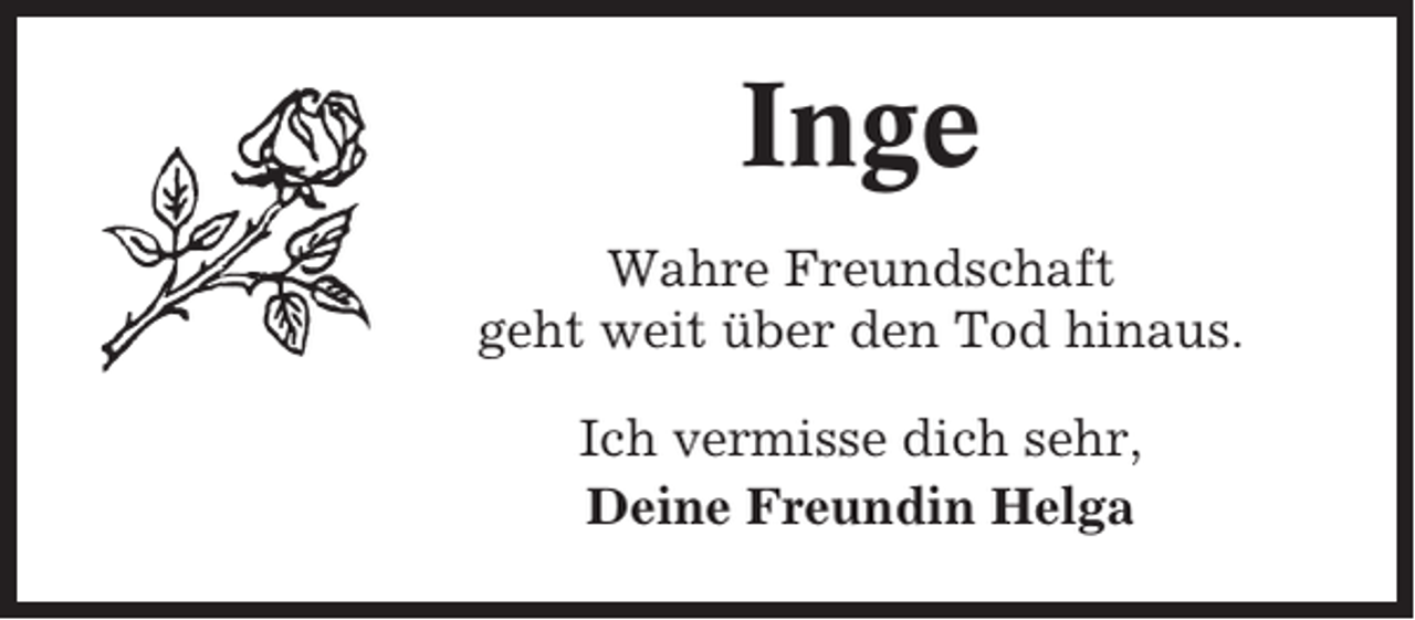 <p>Inge<br />Wahre Freundschaft<br />geht weit über den Tod hinaus.<br />Ich vermisse dich sehr,<br />Deine Freundin Helga</p>