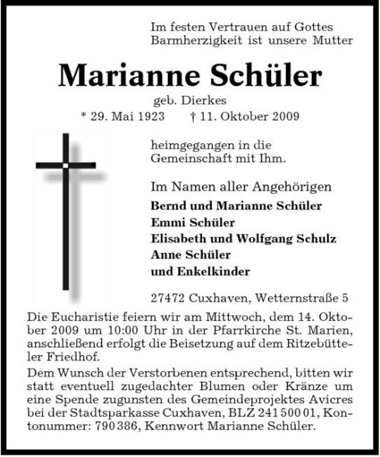 <p>Im festen Vertrauen auf Gottes Barmherzigkeit ist unsere Mutter</p><p>Marianne Schüler<br />geb. Dierkes * 29. Mai 1923 † 11. Oktober 2009 heimgegangen in die Gemeinschaft mit Ihm.</p><p>Im Namen aller Angehörigen<br />Bernd und Marianne Schüler Emmi Schüler Elisabeth und Wolfgang Schulz Anne Schüler und Enkelkinder 27472 Cuxhaven, Wetternstraße 5 Die Eucharistie feiern wir am Mittwoch, dem 14. Oktober 2009 um 10:00 Uhr in der Pfarrkirche St. Marien, anschließend erfolgt die Beisetzung auf dem Ritzebütteler Friedhof. Dem Wunsch der Verstorbenen entsprechend, bitten wir statt eventuell zugedachter Blumen oder Kränze um eine Spende zugunsten des Gemeindeprojektes Avicres bei der Stadtsparkasse Cuxhaven, BLZ 241 501, Kontonummer: 790 386, Kennwort Marianne Schüler.</p>