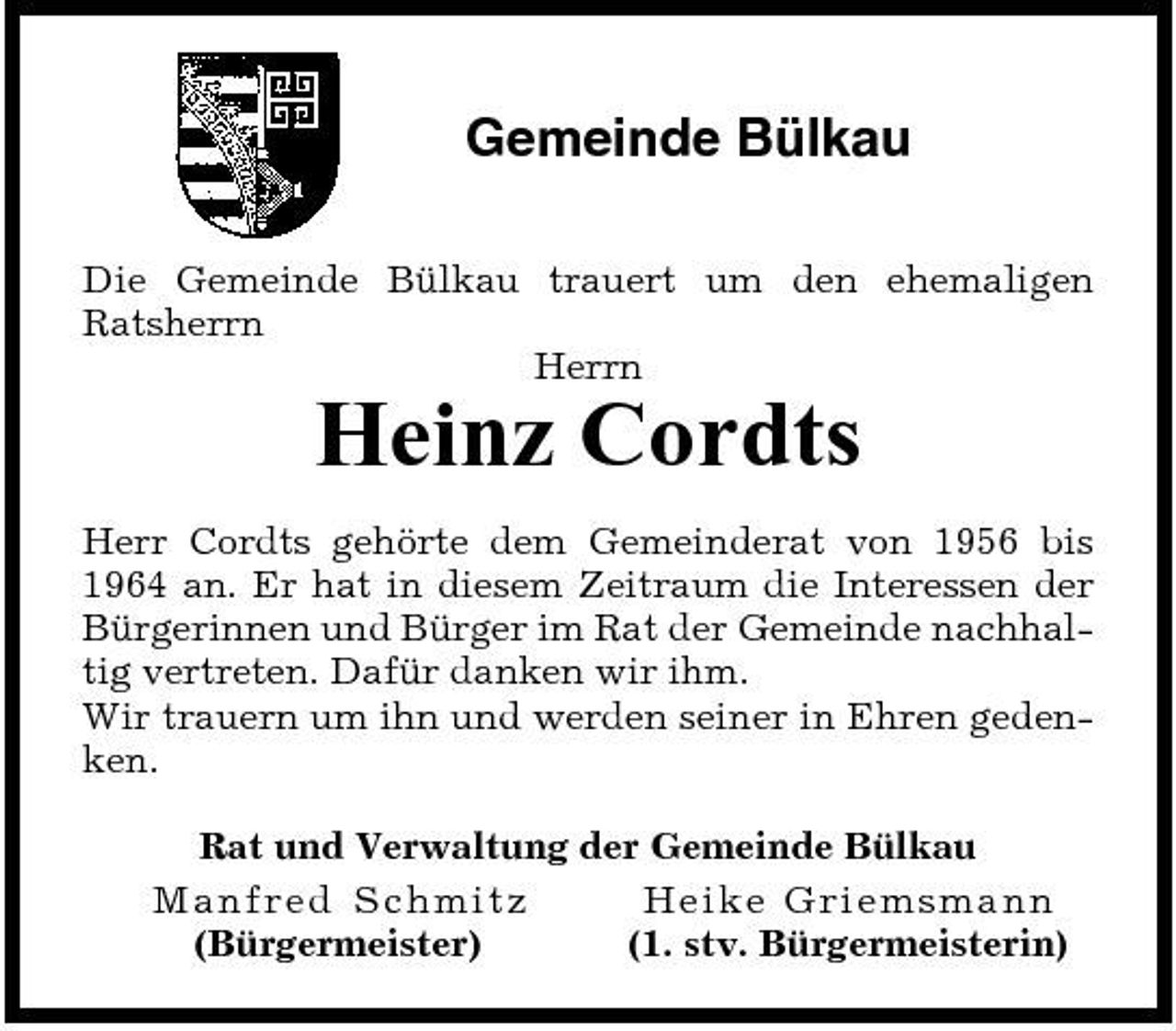 <p>Gemeinde Bülkau<br />Die Gemeinde Bülkau trauert um den ehemaligen Ratsherrn Herrn</p><p>Heinz Cordts<br />Herr Cordts gehörte dem Gemeinderat von 1956 bis 1964 an. Er hat in diesem Zeitraum die Interessen der Bürgerinnen und Bürger im Rat der Gemeinde nachhaltig vertreten. Dafür danken wir ihm. Wir trauern um ihn und werden seiner in Ehren gedenken. Rat und Verwaltung der Gemeinde Bülkau Man fre d S c h mitz He i ke Gri e msma nn (Bürgermeister) (1. stv. Bürgermeisterin)</p>