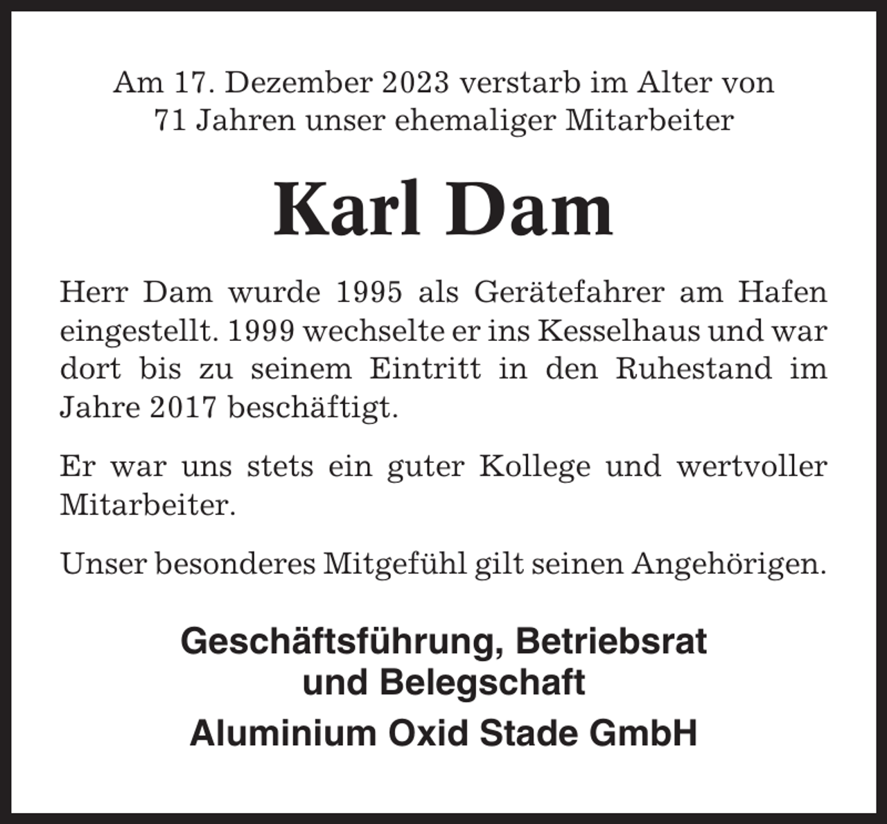 <p>Am 17. Dezember 2023 verstarb im Alter von<br />71 Jahren unser ehemaliger Mitarbeiter</p><p>Karl Dam<br />Herr Dam wurde 1995 als Gerätefahrer am Hafen<br />eingestellt. 1999 wechselte er ins Kesselhaus und war<br />dort bis zu seinem Eintritt in den Ruhestand im<br />Jahre 2017 beschäftigt.<br />Er war uns stets ein guter Kollege und wertvoller<br />Mitarbeiter.<br />Unser besonderes Mitgefühl gilt seinen Angehörigen.</p><p>Geschäftsführung, Betriebsrat<br />und Belegschaft<br />Aluminium Oxid Stade GmbH</p>