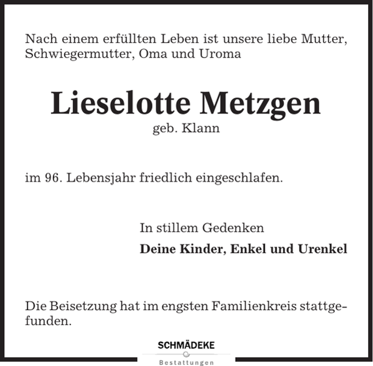 <p>Nach einem erfüllten Leben ist unsere liebe Mutter,<br />Schwiegermutter, Oma und Uroma</p><p>Lieselotte Metzgen<br />geb. Klann</p><p>im 96. Lebensjahr friedlich eingeschlafen.</p><p>In stillem Gedenken<br />Deine Kinder, Enkel und Urenkel</p><p>Die Beisetzung hat im engsten Familienkreis stattgefunden.</p>