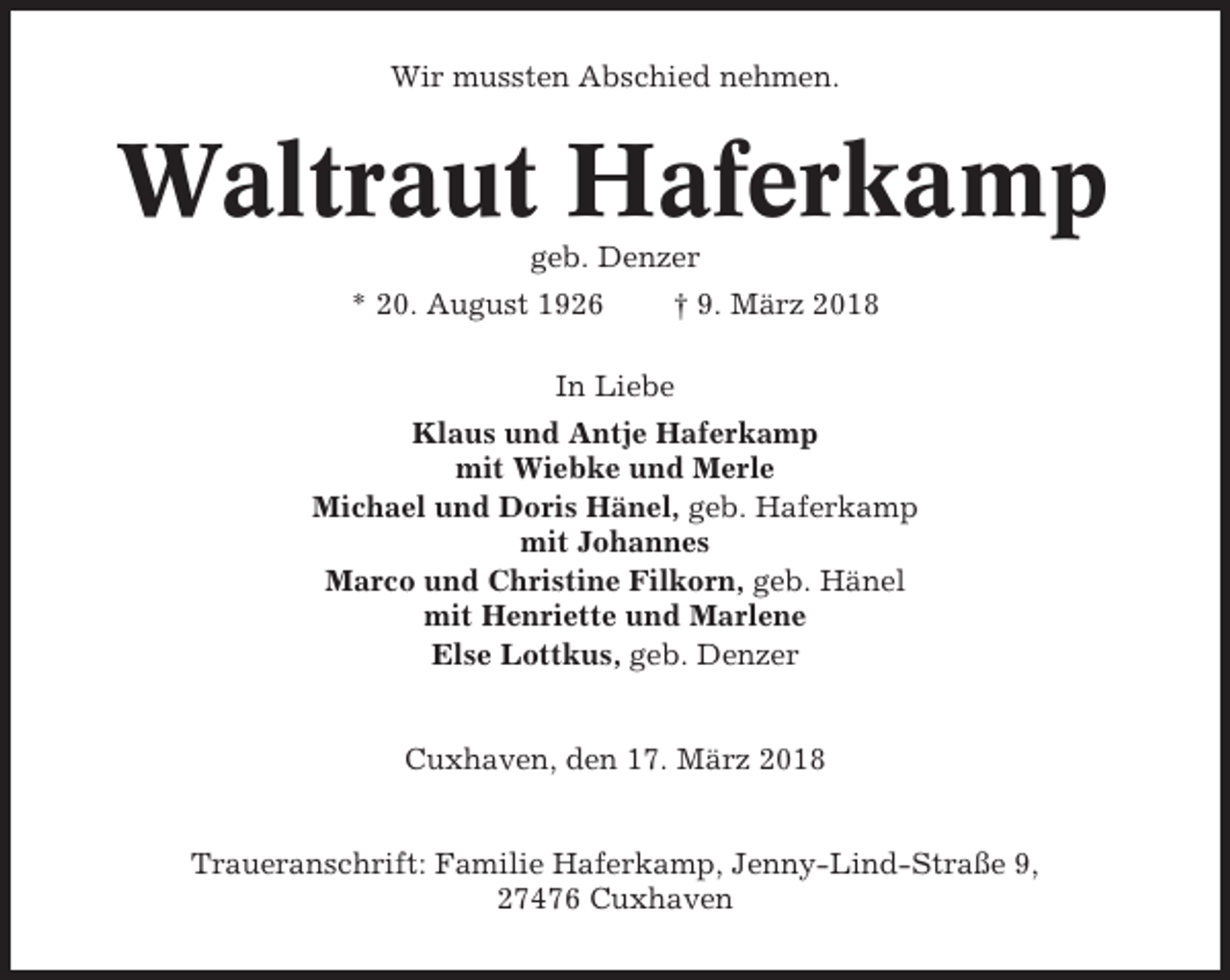 <p>Wir mussten Abschied nehmen.</p><p>Waltraut Haferkamp<br />geb. Denzer<br />* 20. August 1926</p><p>† 9. März 2018</p><p>In Liebe<br />Klaus und Antje Haferkamp<br />mit Wiebke und Merle<br />Michael und Doris Hänel, geb. Haferkamp<br />mit Johannes<br />Marco und Christine Filkorn, geb. Hänel<br />mit Henriette und Marlene<br />Else Lottkus, geb. Denzer</p><p>Cuxhaven, den 17. März 2018</p><p>Traueranschrift: Familie Haferkamp, Jenny-Lind-Straße 9,<br />27476 Cuxhaven</p>