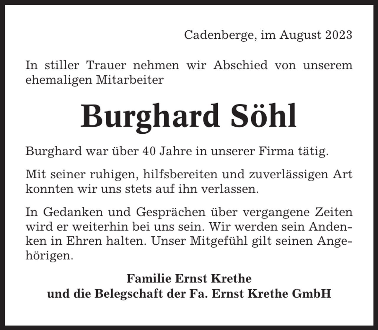 <p>Cadenberge, im August 2023<br />In stiller Trauer nehmen wir Abschied von unserem<br />ehemaligen Mitarbeiter</p><p>Burghard Söhl<br />Burghard war über 40 Jahre in unserer Firma tätig.<br />Mit seiner ruhigen, hilfsbereiten und zuverlässigen Art<br />konnten wir uns stets auf ihn verlassen.<br />In Gedanken und Gesprächen über vergangene Zeiten<br />wird er weiterhin bei uns sein. Wir werden sein Andenken in Ehren halten. Unser Mitgefühl gilt seinen Angehörigen.<br />Familie Ernst Krethe<br />und die Belegschaft der Fa. Ernst Krethe GmbH</p>