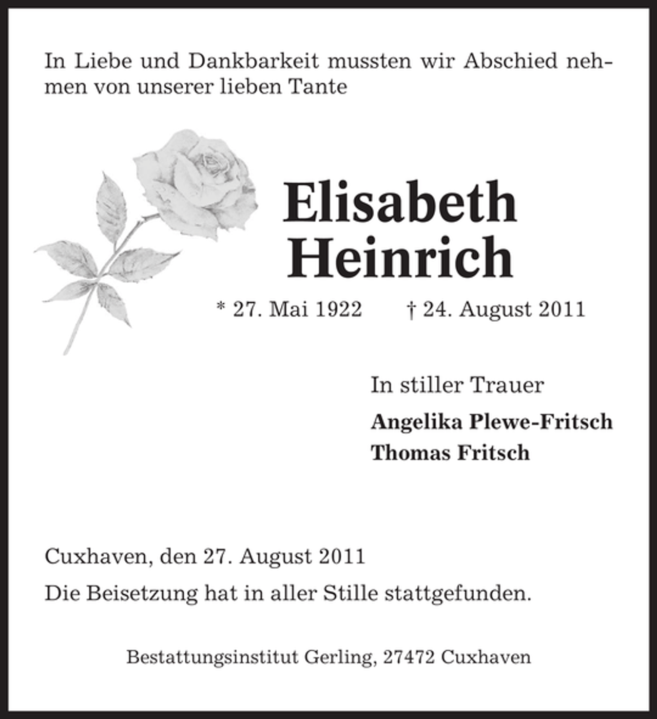 <p>In Liebe und Dankbarkeit mussten wir Abschied nehmen von unserer lieben Tante</p><p>Elisabeth<br />Heinrich<br />* 27. Mai 1922</p><p>† 24. August 2011</p><p>In stiller Trauer<br />Angelika Plewe-Fritsch<br />Thomas Fritsch</p><p>Cuxhaven, den 27. August 2011<br />Die Beisetzung hat in aller Stille stattgefunden.<br />Bestattungsinstitut Gerling, 27472 Cuxhaven</p>