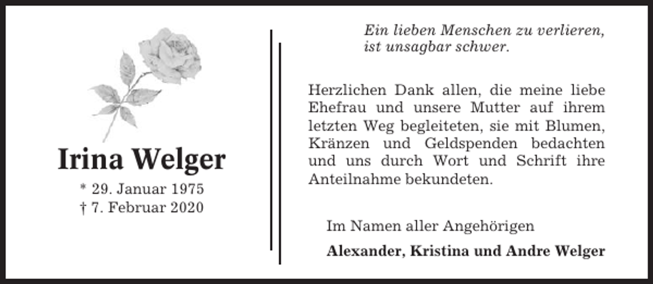 <p>Ein lieben Menschen zu verlieren,<br />ist unsagbar schwer.</p><p>Irina Welger<br />* 29. Januar 1975<br />† 7. Februar 2020</p><p>Herzlichen Dank allen, die meine liebe<br />Ehefrau und unsere Mutter auf ihrem<br />letzten Weg begleiteten, sie mit Blumen,<br />Kränzen und Geldspenden bedachten<br />und uns durch Wort und Schrift ihre<br />Anteilnahme bekundeten.<br />Im Namen aller Angehörigen<br />Alexander, Kristina und Andre Welger</p>