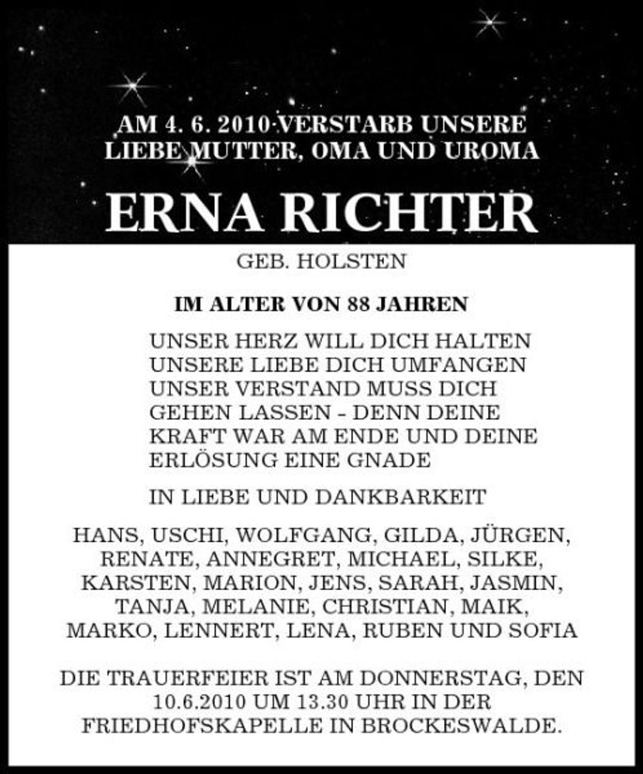 <p>AM 4. 6. 2010 VERSTARB UNSERE LIEBE MUTTER, OMA UND UROMA</p><p>ERNA RICHTER<br />GEB. HOLSTEN IM ALTER VON 88 JAHREN UNSER HERZ WILL DICH HALTEN UNSERE LIEBE DICH UMFANGEN UNSER VERSTAND MUSS DICH GEHEN LASSEN - DENN DEINE KRAFT WAR AM ENDE UND DEINE ERLÖSUNG EINE GNADE IN LIEBE UND DANKBARKEIT HANS, USCHI, WOLFGANG, GILDA, JÜRGEN, RENATE, ANNEGRET, MICHAEL, SILKE, KARSTEN, MARION, JENS, SARAH, JASMIN, TANJA, MELANIE, CHRISTIAN, MAIK, MARKO, LENNERT, LENA, RUBEN UND SOFIA DIE TRAUERFEIER IST AM DONNERSTAG, DEN 10.6.2010 UM 13.30 UHR IN DER FRIEDHOFSKAPELLE IN BROCKESWALDE.</p>