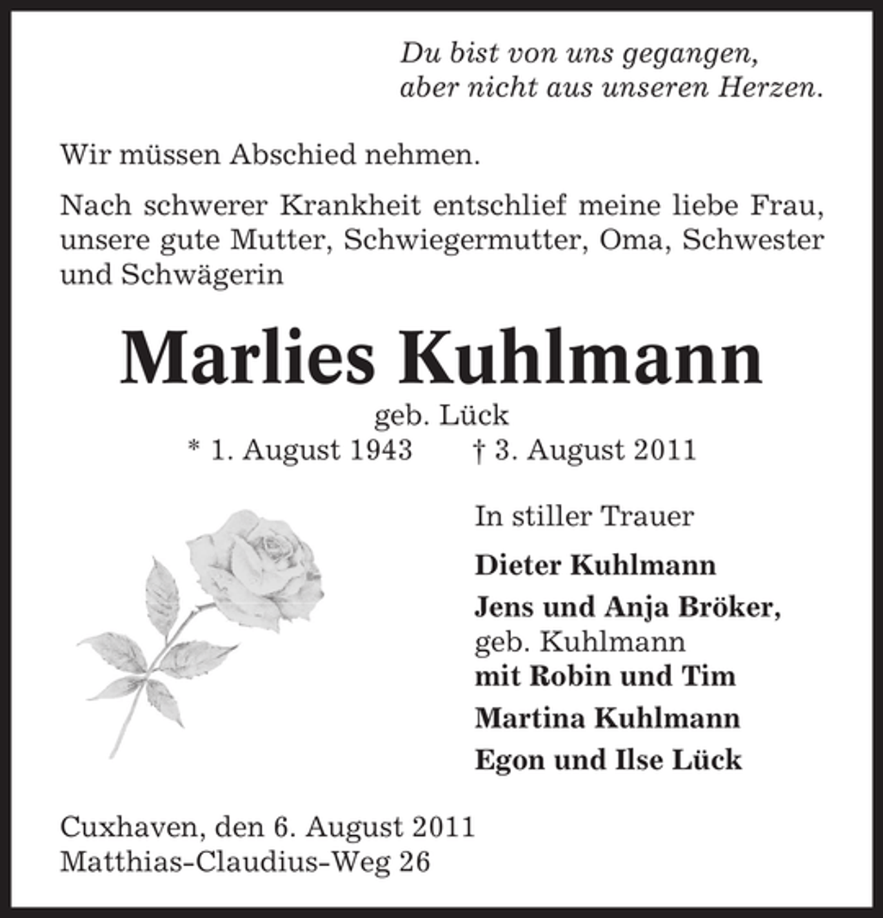 <p>Du bist von uns gegangen,<br />aber nicht aus unseren Herzen.<br />Wir müssen Abschied nehmen.<br />Nach schwerer Krankheit entschlief meine liebe Frau,<br />unsere gute Mutter, Schwiegermutter, Oma, Schwester<br />und Schwägerin</p><p>Marlies Kuhlmann<br />geb. Lück<br />* 1. August 1943<br />† 3. August 2011<br />In stiller Trauer<br />Dieter Kuhlmann<br />Jens und Anja Bröker,<br />geb. Kuhlmann<br />mit Robin und Tim<br />Martina Kuhlmann<br />Egon und Ilse Lück<br />Cuxhaven, den 6. August 2011<br />Matthias-Claudius-Weg 26</p>
