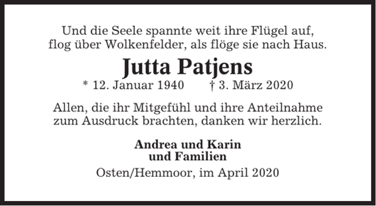 <p>Und die Seele spannte weit ihre Flügel auf,<br />flog über Wolkenfelder, als flöge sie nach Haus.</p><p>Jutta Patjens<br />* 12. Januar 1940</p><p>† 3. März 2020</p><p>Allen, die ihr Mitgefühl und ihre Anteilnahme<br />zum Ausdruck brachten, danken wir herzlich.<br />Andrea und Karin<br />und Familien<br />Osten/Hemmoor, im April 2020</p>