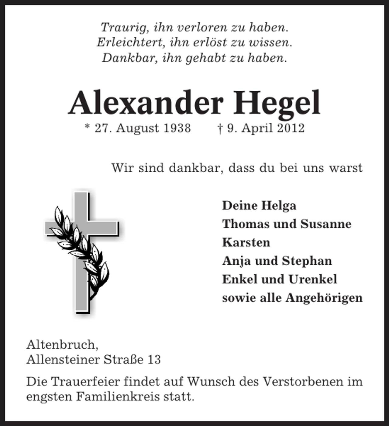 <p>Traurig, ihn verloren zu haben.<br />Erleichtert, ihn erlöst zu wissen.<br />Dankbar, ihn gehabt zu haben.</p><p>Alexander Hegel<br />* 27. August 1938</p><p>† 9. April 2012</p><p>Wir sind dankbar, dass du bei uns warst<br />Deine Helga<br />Thomas und Susanne<br />Karsten<br />Anja und Stephan<br />Enkel und Urenkel<br />sowie alle Angehörigen</p><p>Altenbruch,<br />Allensteiner Straße 13<br />Die Trauerfeier findet auf Wunsch des Verstorbenen im<br />engsten Familienkreis statt.</p>