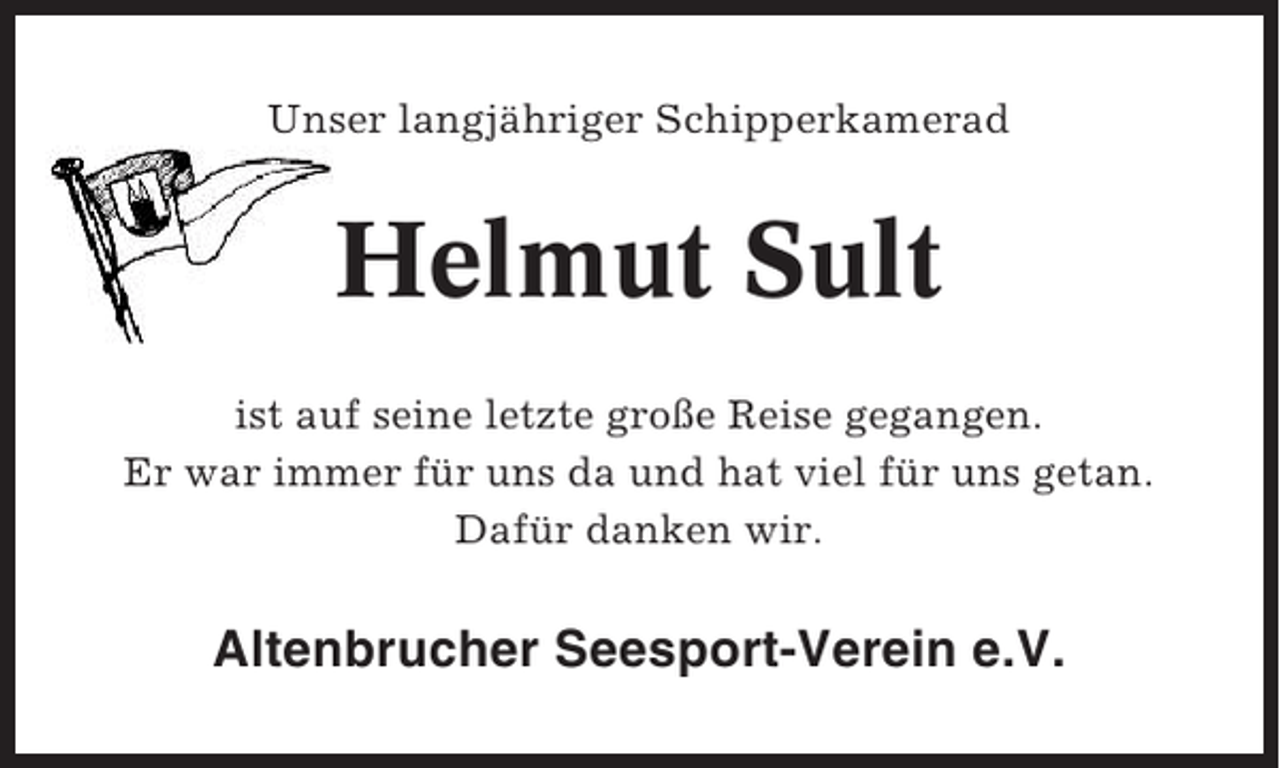 <p>Unser langjähriger Schipperkamerad</p><p>Helmut Sult<br />ist auf seine letzte große Reise gegangen.<br />Er war immer für uns da und hat viel für uns getan.<br />Dafür danken wir.</p><p>Altenbrucher Seesport-Verein e.V.</p>