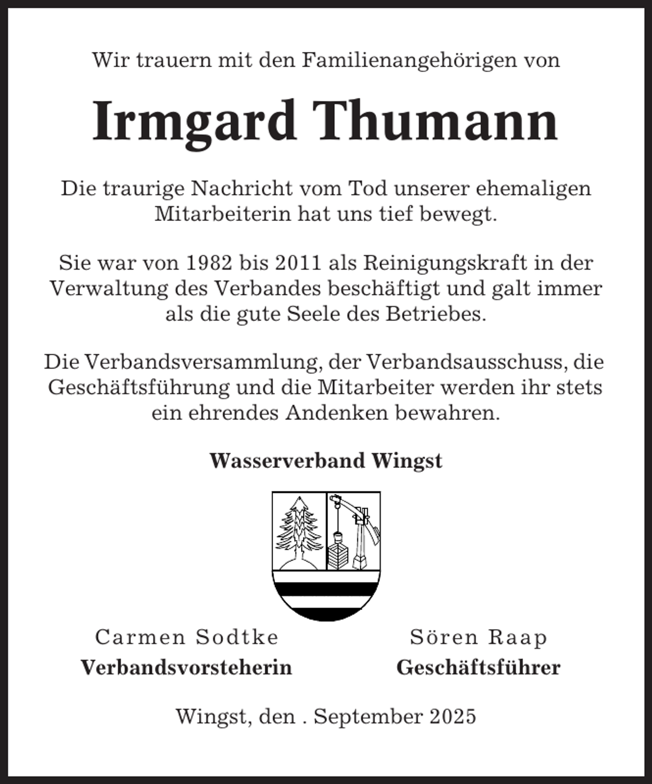 <p>Wir trauern mit den Familienangehörigen von</p><p>Irmgard Thumann<br />Die traurige Nachricht vom Tod unserer ehemaligen<br />Mitarbeiterin hat uns tief bewegt.<br />Sie war von 1982 bis 2011 als Reinigungskraft in der<br />Verwaltung des Verbandes beschäftigt und galt immer<br />als die gute Seele des Betriebes.<br />Die Verbandsversammlung, der Verbandsausschuss, die<br />Geschäftsführung und die Mitarbeiter werden ihr stets<br />ein ehrendes Andenken bewahren.<br />Wasserverband Wingst</p><p>Carmen Sodtke<br />Verbandsvorsteherin</p><p>Sören Raap<br />Geschäftsführer</p><p>Wingst, den . September 2025</p>