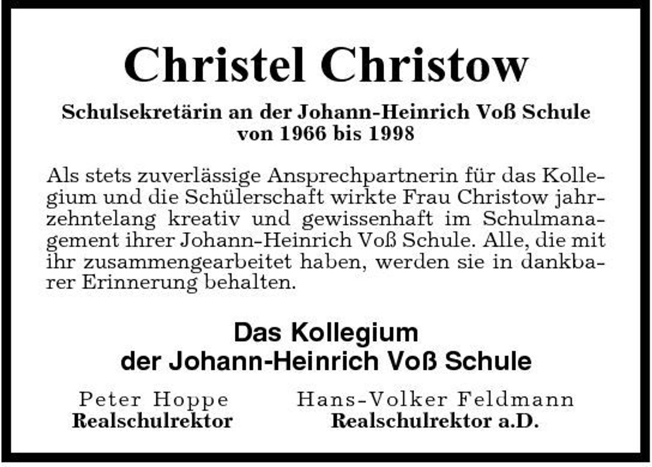 <p>Christel Christow<br />Schulsekretärin an der Johann-Heinrich Voß Schule von 1966 bis 1998 Als stets zuverlässige Ansprechpartnerin für das Kollegium und die Schülerschaft wirkte Frau Christow jahrzehntelang kreativ und gewissenhaft im Schulmanagement ihrer Johann-Heinrich Voß Schule. Alle, die mit ihr zusammengearbeitet haben, werden sie in dankbarer Erinnerung behalten.</p><p>Das Kollegium der Johann-Heinrich Voß Schule<br />Peter Ho p p e Realschulrektor Ha ns-Vo l ke r Fe l dma nn Realschulrektor a.D.</p>