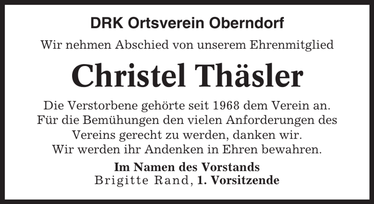 <p>DRK Ortsverein Oberndorf<br />Wir nehmen Abschied von unserem Ehrenmitglied</p><p>Christel Thäsler<br />Die Verstorbene gehörte seit 1968 dem Verein an.<br />Für die Bemühungen den vielen Anforderungen des<br />Vereins gerecht zu werden, danken wir.<br />Wir werden ihr Andenken in Ehren bewahren.<br />Im Namen des Vorstands<br />Brigitte Rand , 1. Vorsitzende</p>
