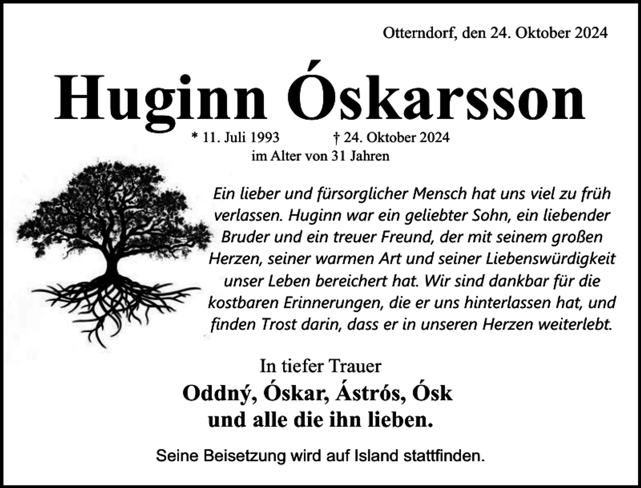 <p>Otterndorf, den 24. Oktober 2024</p><p>Huginn Óskarsson<br />* 11. Juli 1993<br />† 24. Oktober 2024<br />im Alter von 31 Jahren</p><p>Ein lieber und fürsorglicher Mensch hat uns viel zu früh<br />verlassen. Huginn war ein geliebter Sohn, ein liebender<br />Bruder und ein treuer Freund, der mit seinem großen<br />Herzen, seiner warmen Art und seiner Liebenswürdigkeit<br />unser Leben bereichert hat. Wir sind dankbar für die<br />kostbaren Erinnerungen, die er uns hinterlassen hat, und<br />finden Trost darin, dass er in unseren Herzen weiterlebt.</p><p>In tiefer Trauer</p><p>Oddný, Óskar, Ástrós, Ósk<br />und alle die ihn lieben.<br />Seine Beisetzung wird auf Island stattfinden.</p>