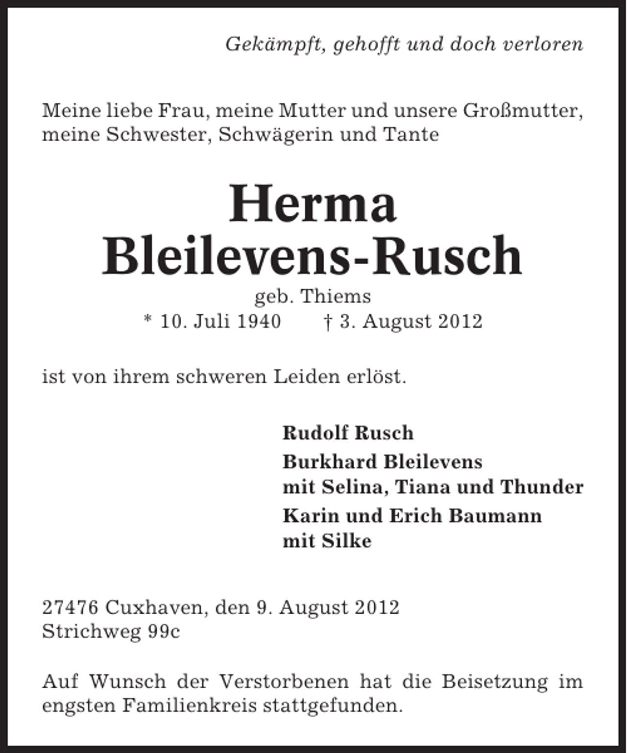 <p>Gekämpft, gehofft und doch verloren<br />Meine liebe Frau, meine Mutter und unsere Großmutter,<br />meine Schwester, Schwägerin und Tante</p><p>Herma<br />Bleilevens-Rusch<br />geb. Thiems<br />* 10. Juli 1940<br />† 3. August 2012<br />ist von ihrem schweren Leiden erlöst.<br />Rudolf Rusch<br />Burkhard Bleilevens<br />mit Selina, Tiana und Thunder<br />Karin und Erich Baumann<br />mit Silke<br />27476 Cuxhaven, den 9. August 2012<br />Strichweg 99c<br />Auf Wunsch der Verstorbenen hat die Beisetzung im<br />engsten Familienkreis stattgefunden.</p>