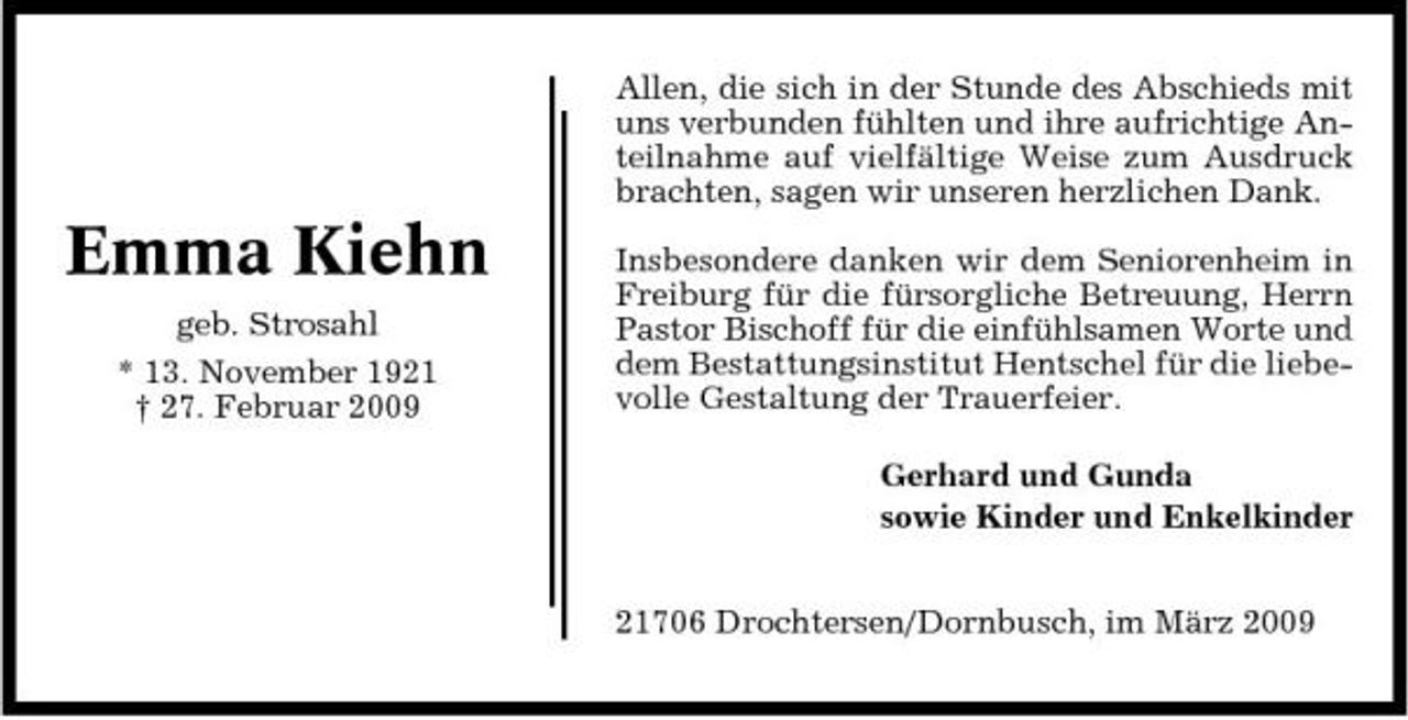 <p>Allen, die sich in der Stunde des Abschieds mit uns verbunden fühlten und ihre aufrichtige Anteilnahme auf vielfältige Weise zum Ausdruck brachten, sagen wir unseren herzlichen Dank.</p><p>Emma Kiehn<br />geb. Strosahl * 13. November 1921 † 27. Februar 2009</p><p>Insbesondere danken wir dem Seniorenheim in Freiburg für die fürsorgliche Betreuung, Herrn Pastor Bischoff für die einfühlsamen Worte und dem Bestattungsinstitut Hentschel für die liebevolle Gestaltung der Trauerfeier. Gerhard und Gunda sowie Kinder und Enkelkinder 21706 Drochtersen/Dornbusch, im März 2009</p>