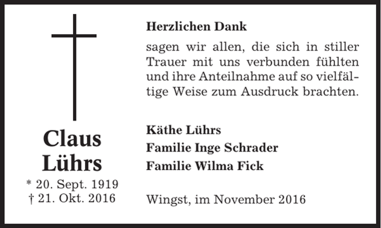 <p>Herzlichen Dank<br />sagen wir allen, die sich in stiller<br />Trauer mit uns verbunden fühlten<br />und ihre Anteilnahme auf so vielfältige Weise zum Ausdruck brachten.</p><p>Claus<br />Lührs<br />* 20. Sept. 1919<br />† 21. Okt. 2016</p><p>Käthe Lührs<br />Familie Inge Schrader<br />Familie Wilma Fick<br />Wingst, im November 2016</p>