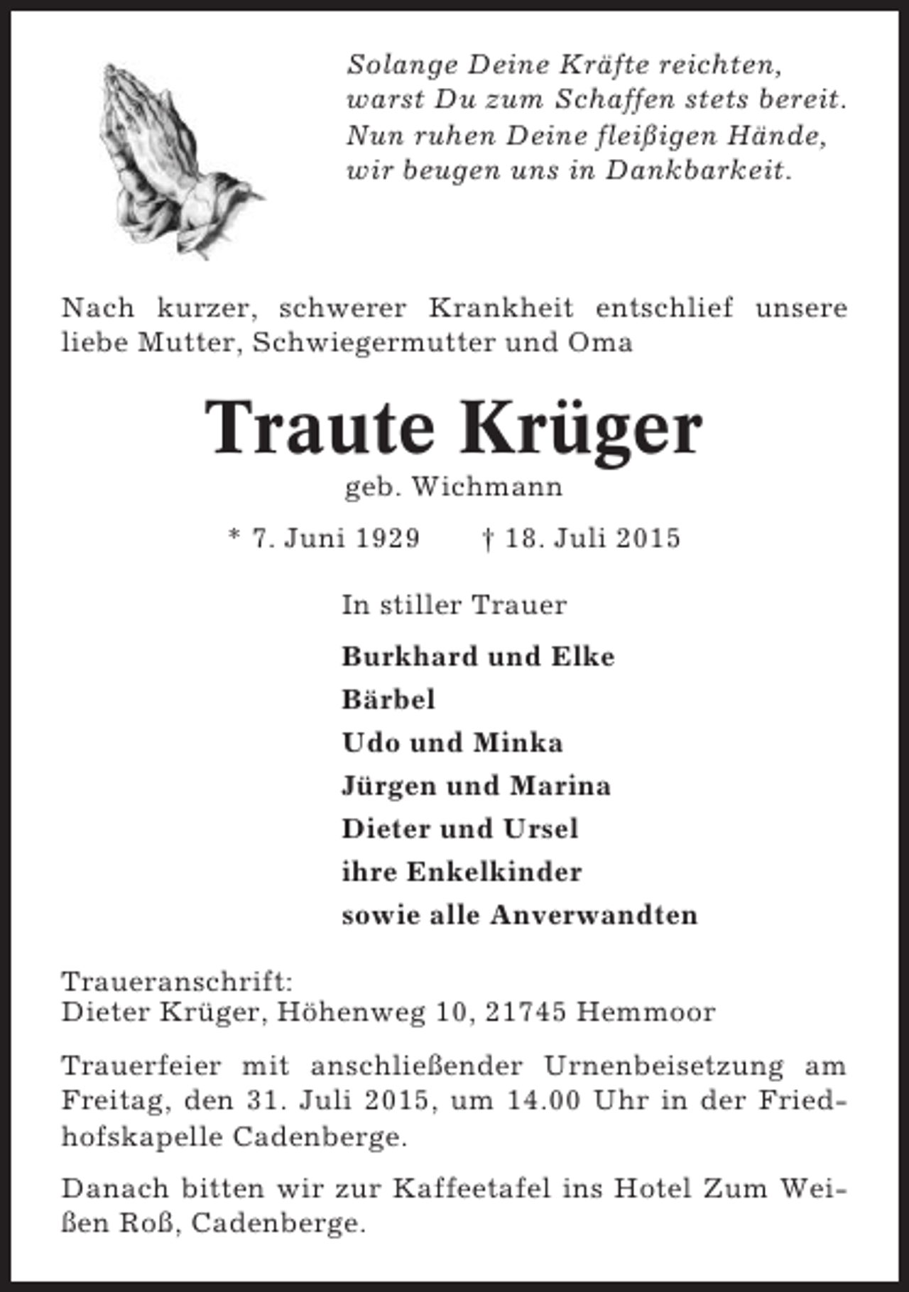 <p>Solange Deine Kräfte reichten,<br />warst Du zum Schaffen stets bereit.<br />Nun ruhen Deine fleißigen Hände,<br />wir beugen uns in Dankbarkeit.</p><p>Nach kurzer, schwerer Krankheit entschlief unsere<br />liebe Mutter, Schwiegermutter und Oma</p><p>Traute Krüger<br />geb. Wichmann<br />* 7. Juni 1929</p><p>† 18. Juli 2015</p><p>In stiller Trauer<br />Burkhard und Elke<br />Bärbel<br />Udo und Minka<br />Jürgen und Marina<br />Dieter und Ursel<br />ihre Enkelkinder<br />sowie alle Anverwandten<br />Traueranschrift:<br />Dieter Krüger, Höhenweg 10, 21745 Hemmoor<br />Trauerfeier mit anschließender Urnenbeisetzung am<br />Freitag, den 31. Juli 2015, um 14.00 Uhr in der Friedhofskapelle Cadenberge.<br />Danach bitten wir zur Kaffeetafel ins Hotel Zum Weißen Roß, Cadenberge.</p>