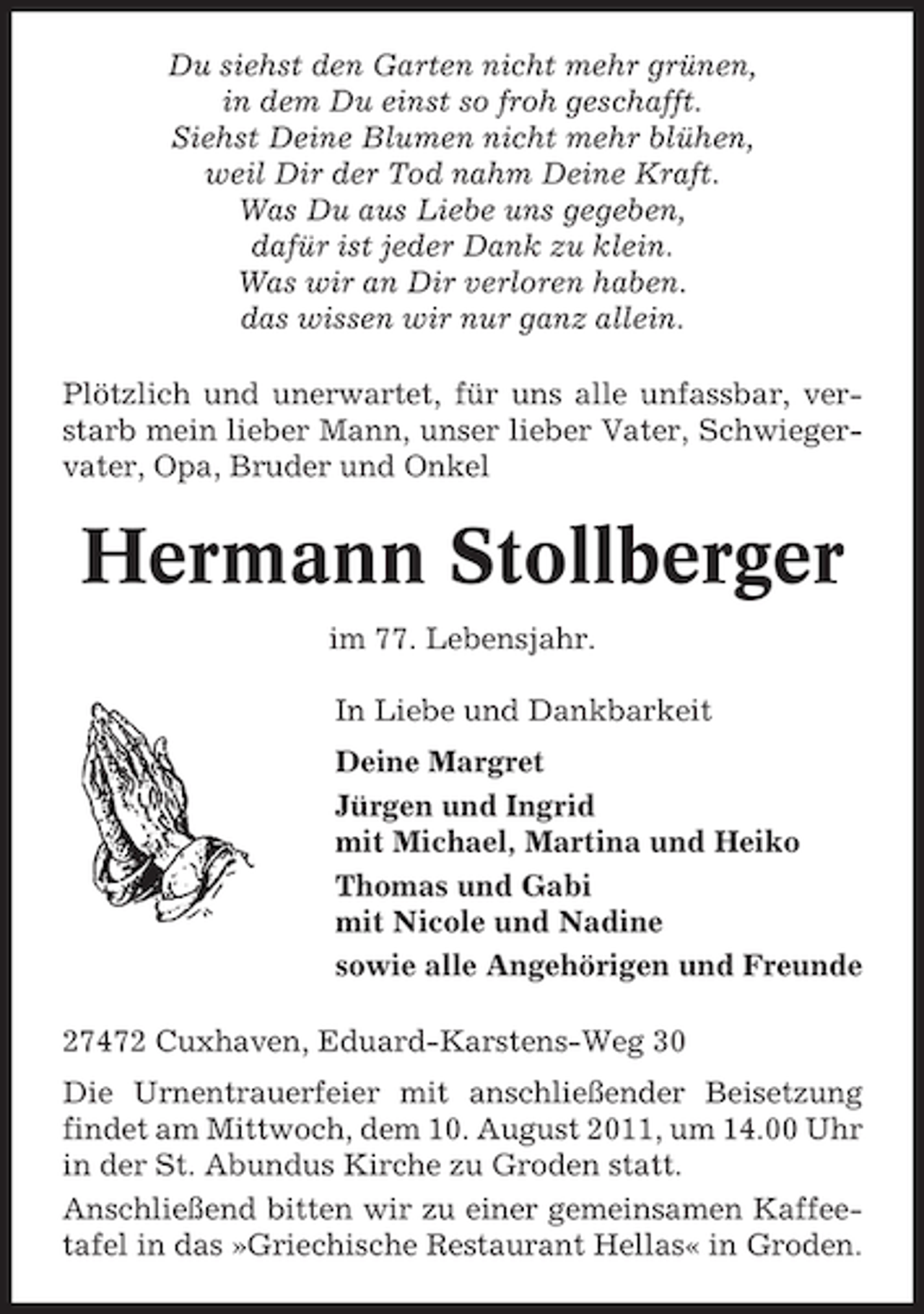 <p>Du siehst den Garten nicht mehr grünen,<br />in dem Du einst so froh geschafft.<br />Siehst Deine Blumen nicht mehr blühen,<br />weil Dir der Tod nahm Deine Kraft.<br />Was Du aus Liebe uns gegeben,<br />dafür ist jeder Dank zu klein.<br />Was wir an Dir verloren haben.<br />das wissen wir nur ganz allein.<br />Plötzlich und unerwartet, für uns alle unfassbar, verstarb mein lieber Mann, unser lieber Vater, Schwiegervater, Opa, Bruder und Onkel</p><p>Hermann Stollberger<br />im 77. Lebensjahr.<br />In Liebe und Dankbarkeit<br />Deine Margret<br />Jürgen und Ingrid<br />mit Michael, Martina und Heiko<br />Thomas und Gabi<br />mit Nicole und Nadine<br />sowie alle Angehörigen und Freunde<br />27472 Cuxhaven, Eduard-Karstens-Weg 30<br />Die Urnentrauerfeier mit anschließender Beisetzung<br />findet am Mittwoch, dem 10. August 2011, um 14.00 Uhr<br />in der St. Abundus Kirche zu Groden statt.<br />Anschließend bitten wir zu einer gemeinsamen Kaffeetafel in das »Griechische Restaurant Hellas« in Groden.</p>