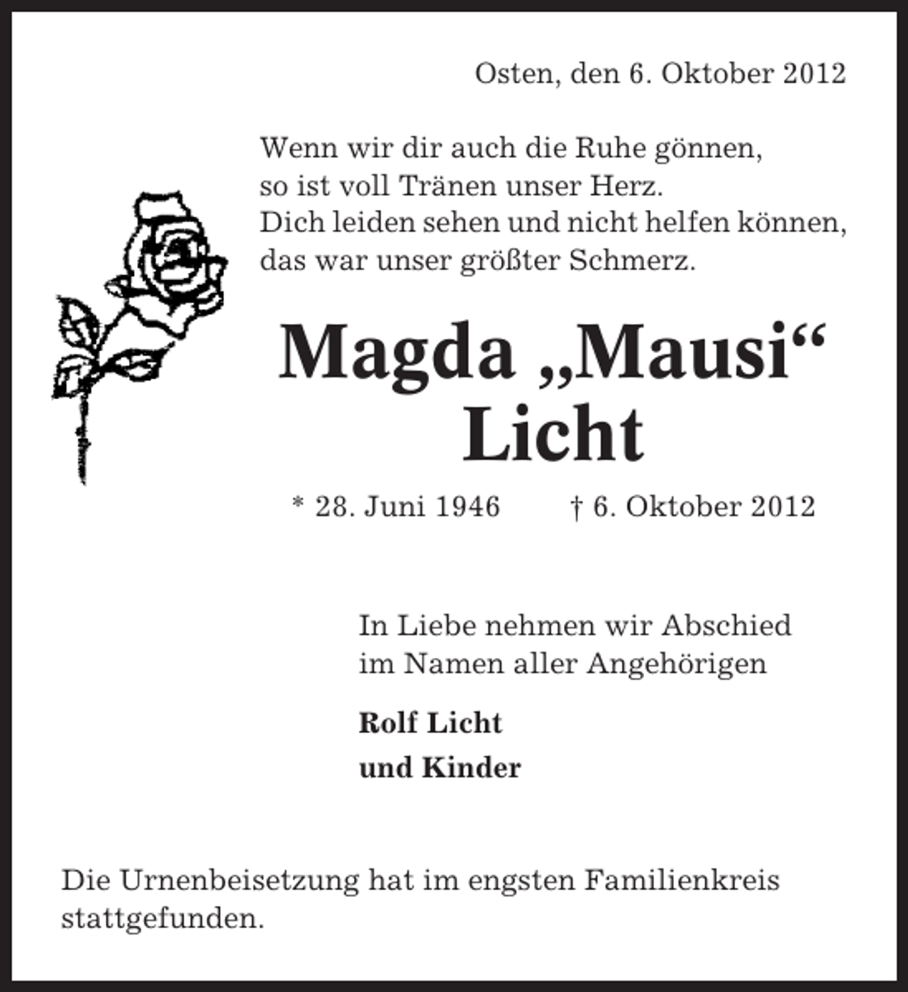 <p>Osten, den 6. Oktober 2012<br />Wenn wir dir auch die Ruhe gönnen,<br />so ist voll Tränen unser Herz.<br />Dich leiden sehen und nicht helfen können,<br />das war unser größter Schmerz.</p><p>Magda „Mausi“<br />Licht<br />* 28. Juni 1946</p><p>† 6. Oktober 2012</p><p>In Liebe nehmen wir Abschied<br />im Namen aller Angehörigen<br />Rolf Licht<br />und Kinder</p><p>Die Urnenbeisetzung hat im engsten Familienkreis<br />stattgefunden.</p>