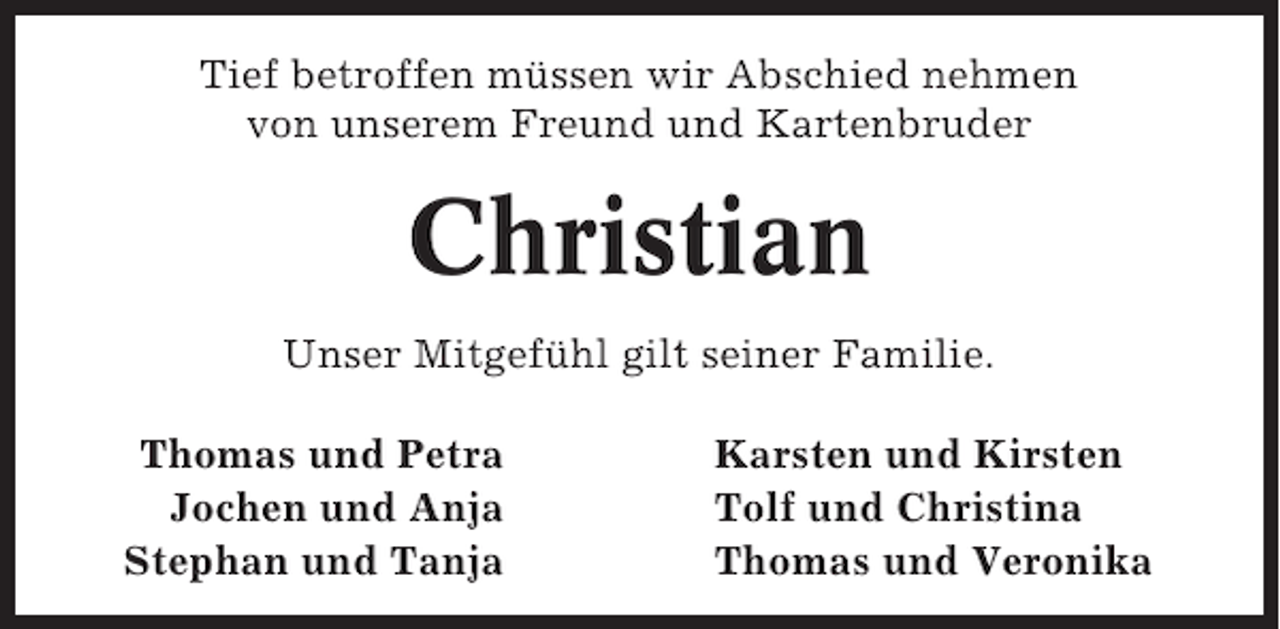 <p>Tief betroffen müssen wir Abschied nehmen<br />von unserem Freund und Kartenbruder</p><p>Christian<br />Unser Mitgefühl gilt seiner Familie.<br />Thomas und Petra<br />Jochen und Anja<br />Stephan und Tanja</p><p>Karsten und Kirsten<br />Tolf und Christina<br />Thomas und Veronika</p>