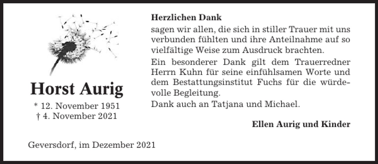<p>Horst Aurig<br />* 12. November 1951<br />† 4. November 2021</p><p>Herzlichen Dank<br />sagen wir allen, die sich in stiller Trauer mit uns<br />verbunden fühlten und ihre Anteilnahme auf so<br />vielfältige Weise zum Ausdruck brachten.<br />Ein besonderer Dank gilt dem Trauerredner<br />Herrn Kuhn für seine einfühlsamen Worte und<br />dem Bestattungsinstitut Fuchs für die würdevolle Begleitung.<br />Dank auch an Tatjana und Michael.</p><p>Geversdorf, im Dezember 2021</p><p>Ellen Aurig und Kinder</p>