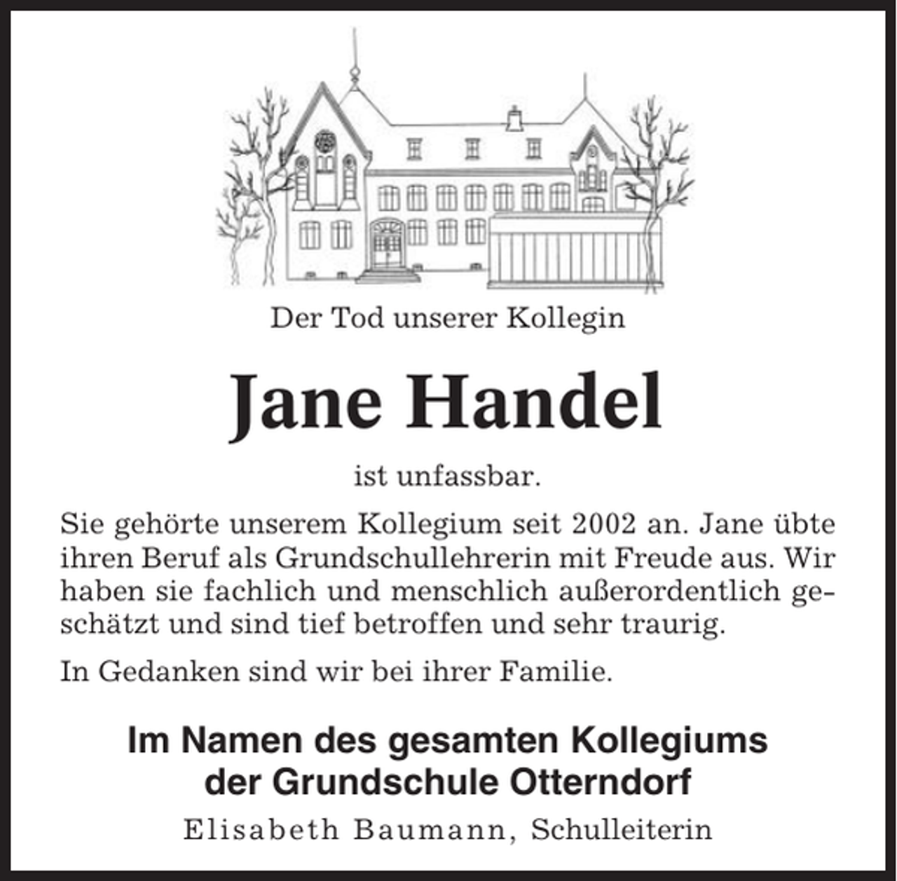 <p>Der Tod unserer Kollegin</p><p>Jane Handel<br />ist unfassbar.<br />Sie gehörte unserem Kollegium seit 2002 an. Jane übte<br />ihren Beruf als Grundschullehrerin mit Freude aus. Wir<br />haben sie fachlich und menschlich außerordentlich geschätzt und sind tief betroffen und sehr traurig.<br />In Gedanken sind wir bei ihrer Familie.</p><p>Im Namen des gesamten Kollegiums<br />der Grundschule Otterndorf<br />Elisabeth Baumann, Schulleiterin</p>