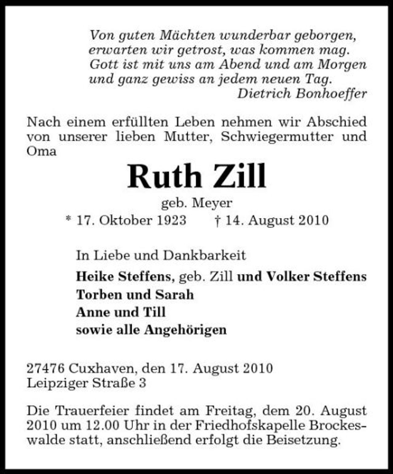 <p>Von guten Mächten wunderbar geborgen, erwarten wir getrost, was kommen mag. Gott ist mit uns am Abend und am Morgen und ganz gewiss an jedem neuen Tag. Dietrich Bonhoeffer Nach einem erfüllten Leben nehmen wir Abschied von unserer lieben Mutter, Schwiegermutter und Oma</p><p>Ruth Zill<br />geb. Meyer * 17. Oktober 1923 † 14. August 2010 In Liebe und Dankbarkeit Heike Steffens, geb. Zill und Volker Steffens Torben und Sarah Anne und Till sowie alle Angehörigen 27476 Cuxhaven, den 17. August 2010 Leipziger Straße 3 Die Trauerfeier findet am Freitag, dem 20. August 2010 um 12.00 Uhr in der Friedhofskapelle Brockeswalde statt, anschließend erfolgt die Beisetzung.</p>