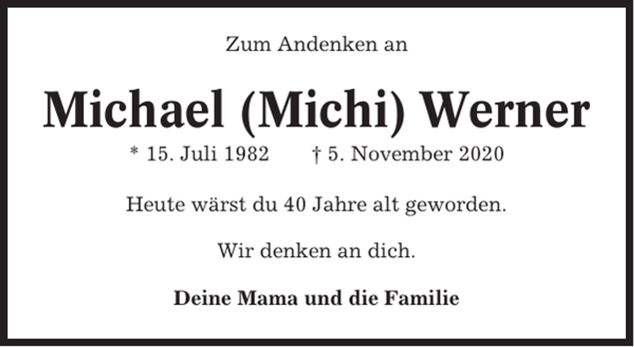 <p>Zum Andenken an</p><p>Michael (Michi) Werner<br />* 15. Juli 1982</p><p>† 5. November 2020</p><p>Heute wärst du 40 Jahre alt geworden.<br />Wir denken an dich.<br />Deine Mama und die Familie</p>